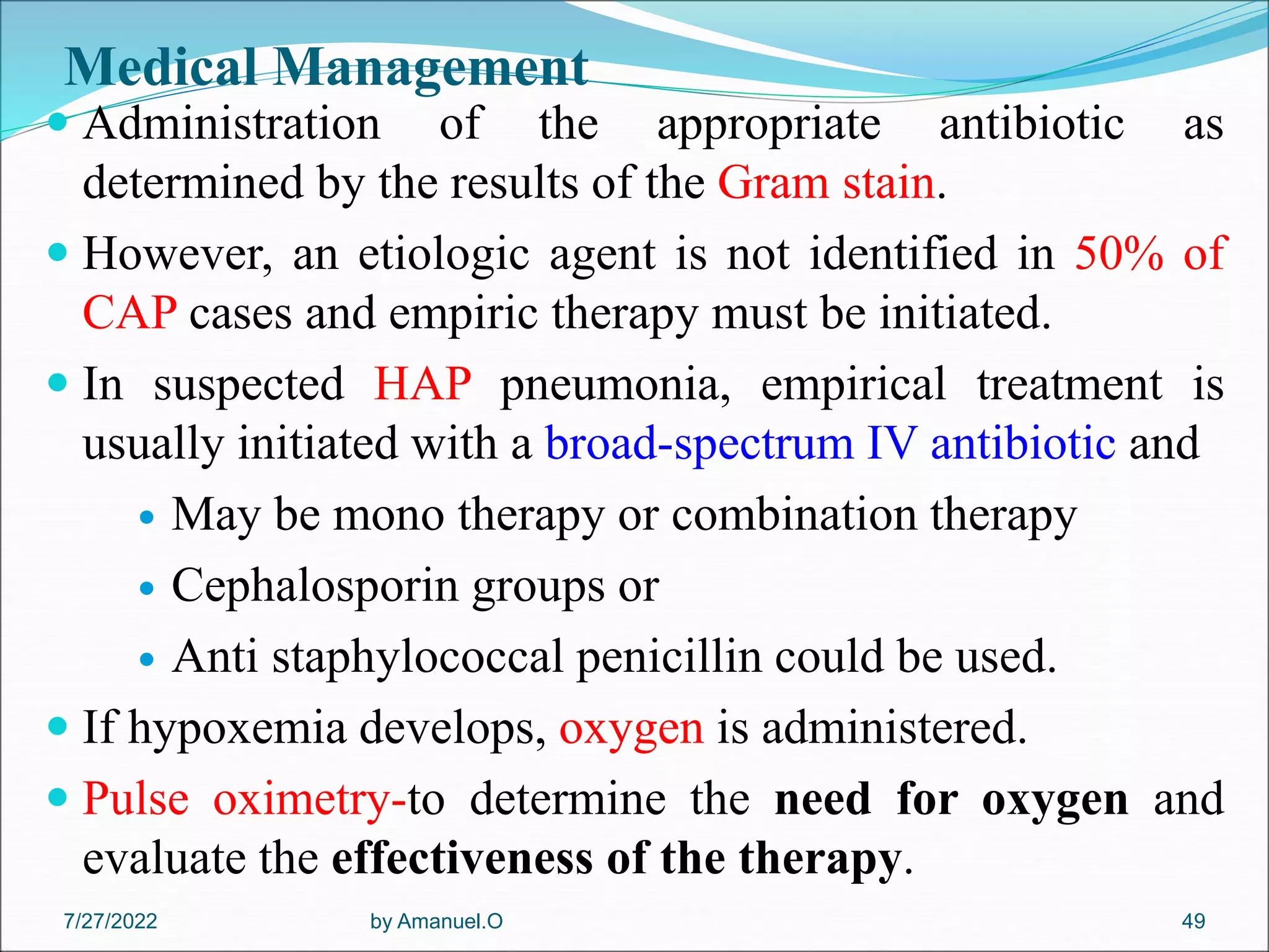 Medical Management
 Administration of the appropriate antibiotic as
determined by the results of the Gram stain.
 However, an etiologic agent is not identified in 50% of
CAP cases and empiric therapy must be initiated.
 In suspected HAP pneumonia, empirical treatment is
usually initiated with a broad-spectrum IV antibiotic and
 May be mono therapy or combination therapy
 Cephalosporin groups or
 Anti staphylococcal penicillin could be used.
 If hypoxemia develops, oxygen is administered.
 Pulse oximetry-to determine the need for oxygen and
evaluate the effectiveness of the therapy.
by Amanuel.O 49
7/27/2022
 
