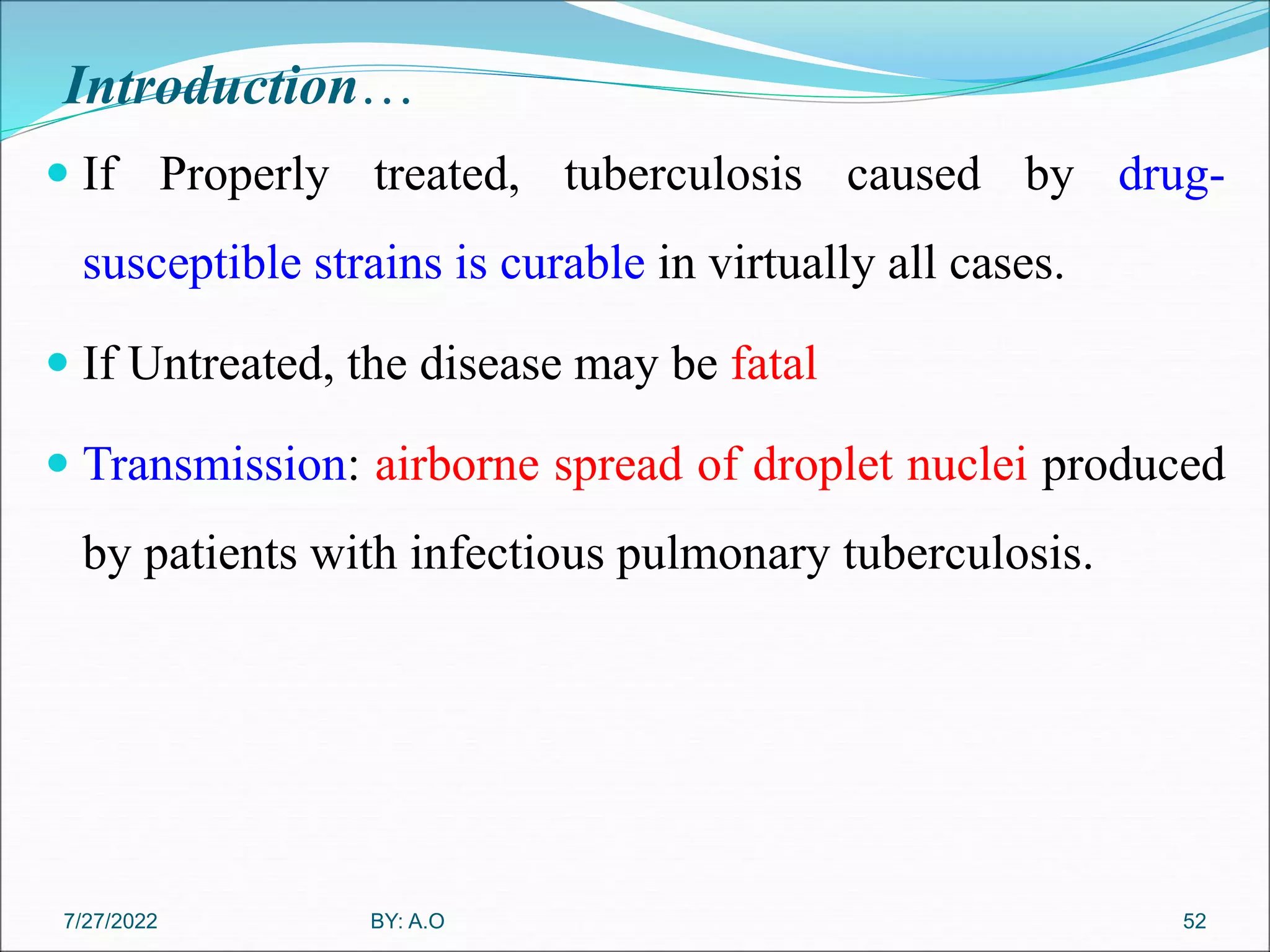Introduction…
 If Properly treated, tuberculosis caused by drug-
susceptible strains is curable in virtually all cases.
 If Untreated, the disease may be fatal
 Transmission: airborne spread of droplet nuclei produced
by patients with infectious pulmonary tuberculosis.
52
BY: A.O
7/27/2022
 