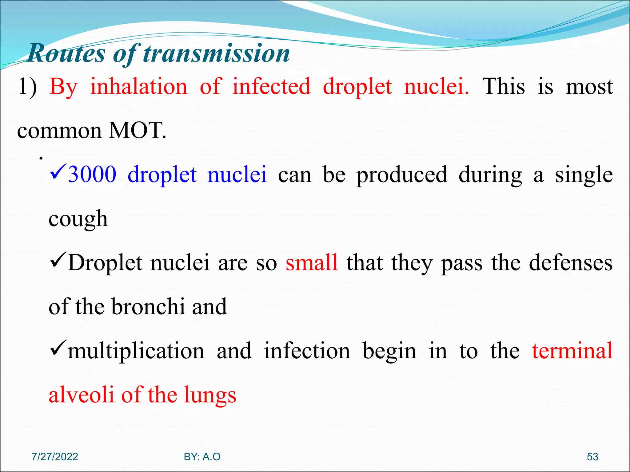 Routes of transmission
.
53
1) By inhalation of infected droplet nuclei. This is most
common MOT.
3000 droplet nuclei can be produced during a single
cough
Droplet nuclei are so small that they pass the defenses
of the bronchi and
multiplication and infection begin in to the terminal
alveoli of the lungs
BY: A.O
7/27/2022
 