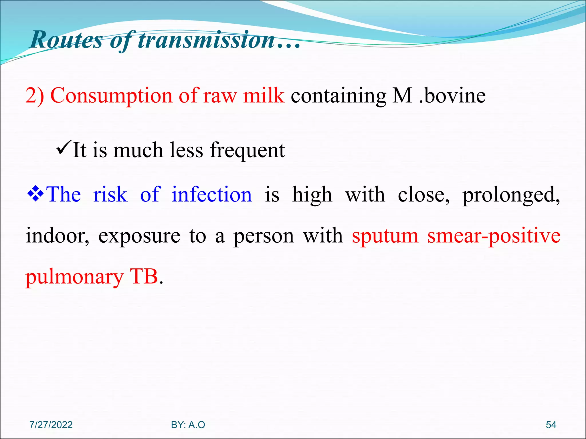 Routes of transmission…
54
2) Consumption of raw milk containing M .bovine
It is much less frequent
The risk of infection is high with close, prolonged,
indoor, exposure to a person with sputum smear-positive
pulmonary TB.
BY: A.O
7/27/2022
 