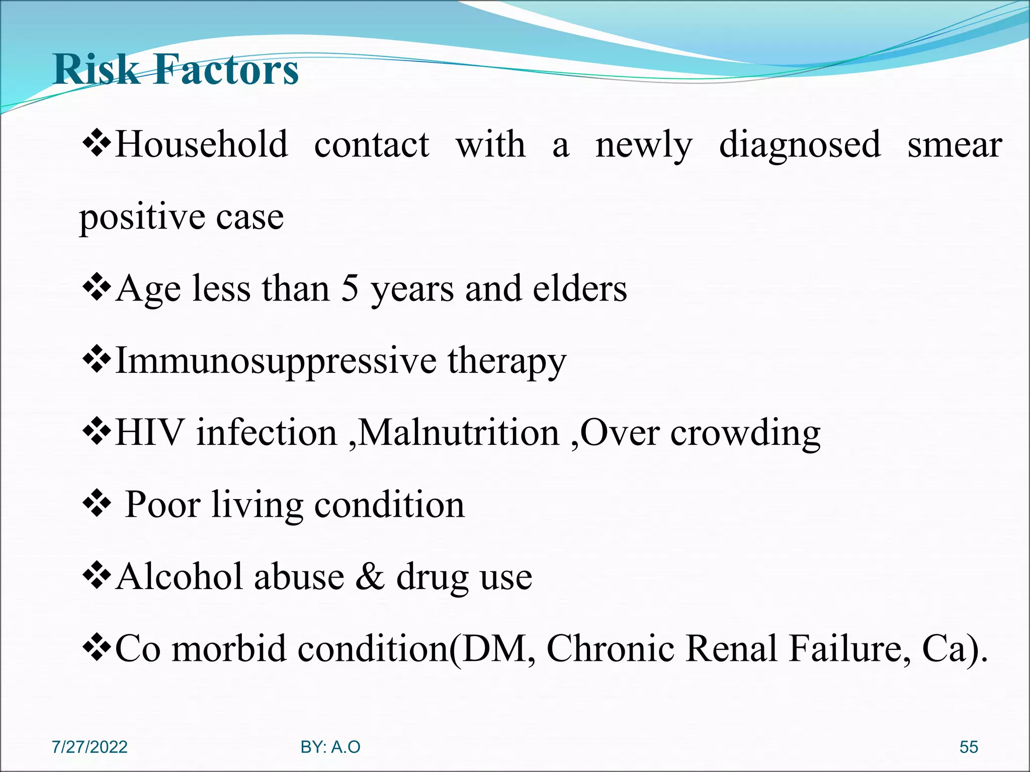 Risk Factors
55
Household contact with a newly diagnosed smear
positive case
Age less than 5 years and elders
Immunosuppressive therapy
HIV infection ,Malnutrition ,Over crowding
 Poor living condition
Alcohol abuse & drug use
Co morbid condition(DM, Chronic Renal Failure, Ca).
BY: A.O
7/27/2022
 