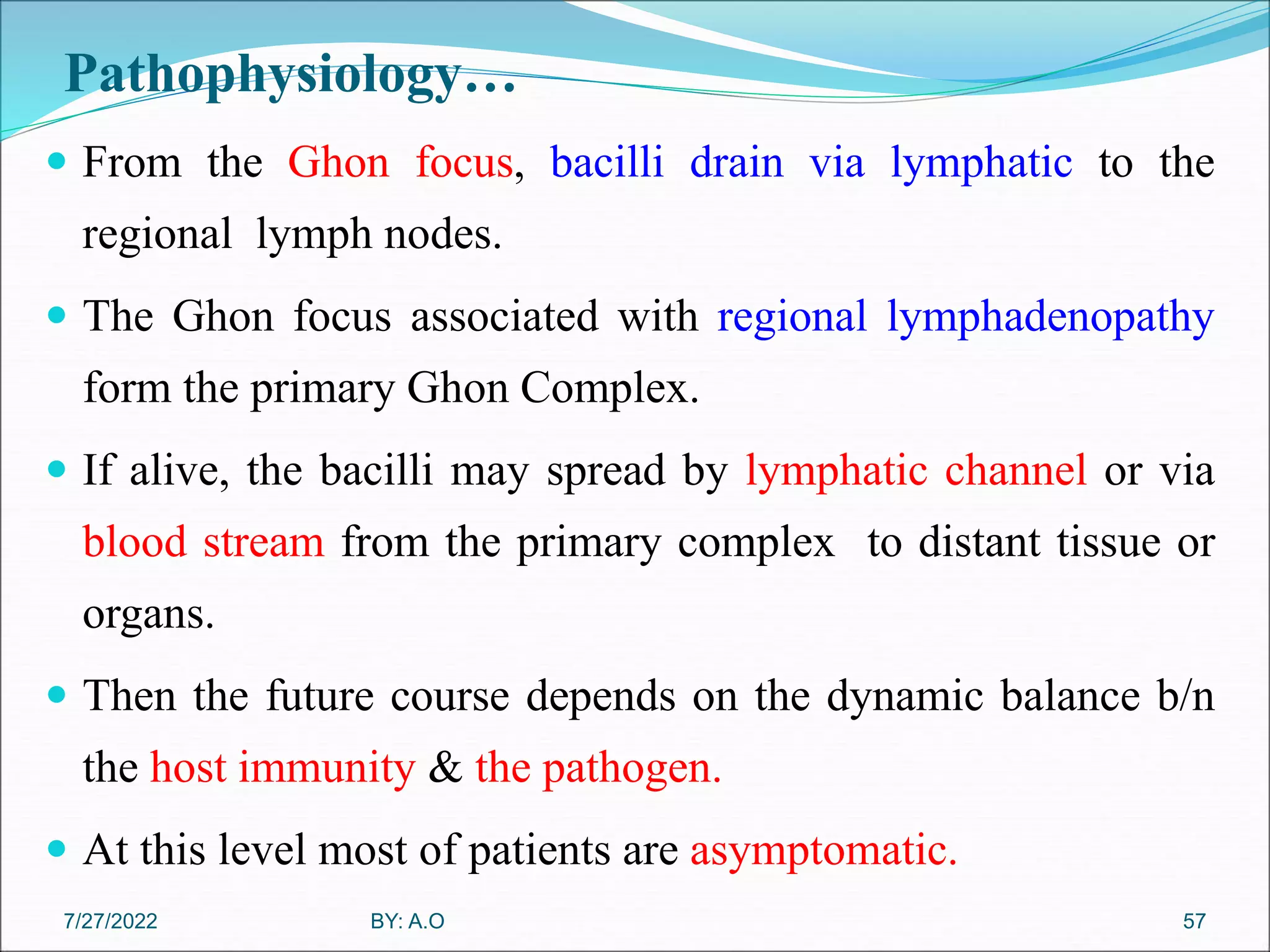 Pathophysiology…
 From the Ghon focus, bacilli drain via lymphatic to the
regional lymph nodes.
 The Ghon focus associated with regional lymphadenopathy
form the primary Ghon Complex.
 If alive, the bacilli may spread by lymphatic channel or via
blood stream from the primary complex to distant tissue or
organs.
 Then the future course depends on the dynamic balance b/n
the host immunity & the pathogen.
 At this level most of patients are asymptomatic.
57
BY: A.O
7/27/2022
 
