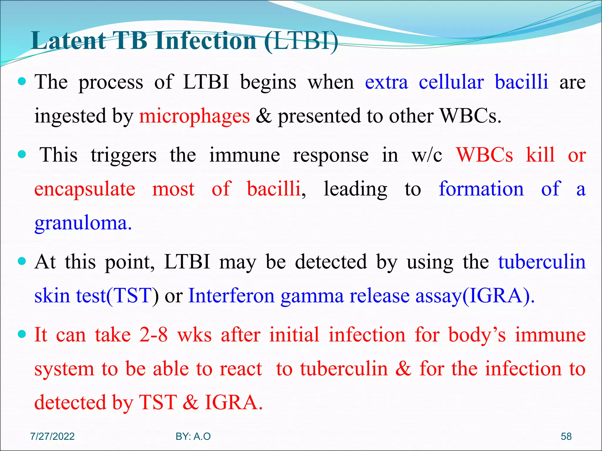 Latent TB Infection (LTBI)
 The process of LTBI begins when extra cellular bacilli are
ingested by microphages & presented to other WBCs.
 This triggers the immune response in w/c WBCs kill or
encapsulate most of bacilli, leading to formation of a
granuloma.
 At this point, LTBI may be detected by using the tuberculin
skin test(TST) or Interferon gamma release assay(IGRA).
 It can take 2-8 wks after initial infection for body’s immune
system to be able to react to tuberculin & for the infection to
detected by TST & IGRA.
58
BY: A.O
7/27/2022
 