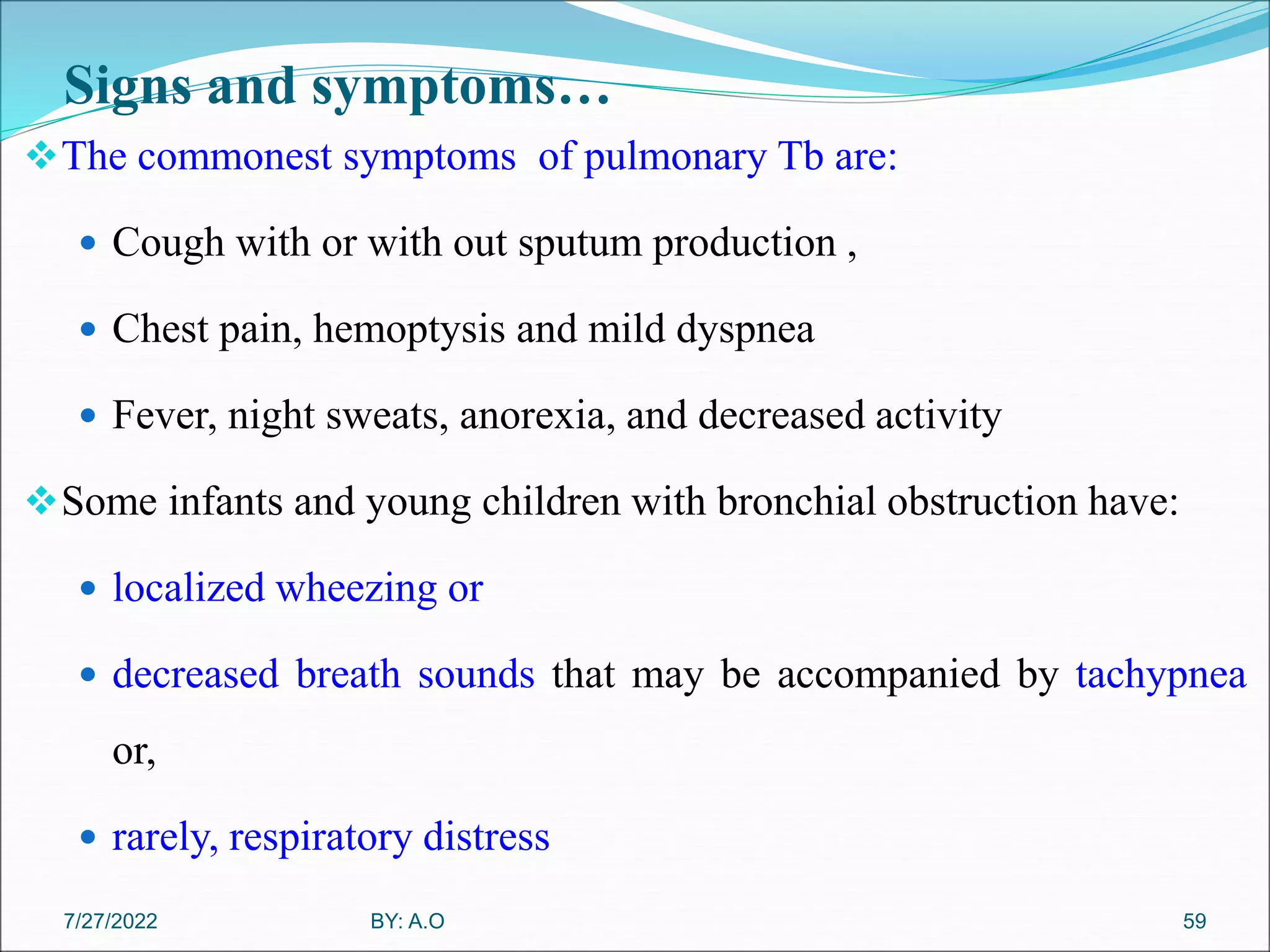 Signs and symptoms…
The commonest symptoms of pulmonary Tb are:
 Cough with or with out sputum production ,
 Chest pain, hemoptysis and mild dyspnea
 Fever, night sweats, anorexia, and decreased activity
Some infants and young children with bronchial obstruction have:
 localized wheezing or
 decreased breath sounds that may be accompanied by tachypnea
or,
 rarely, respiratory distress
59
BY: A.O
7/27/2022
 