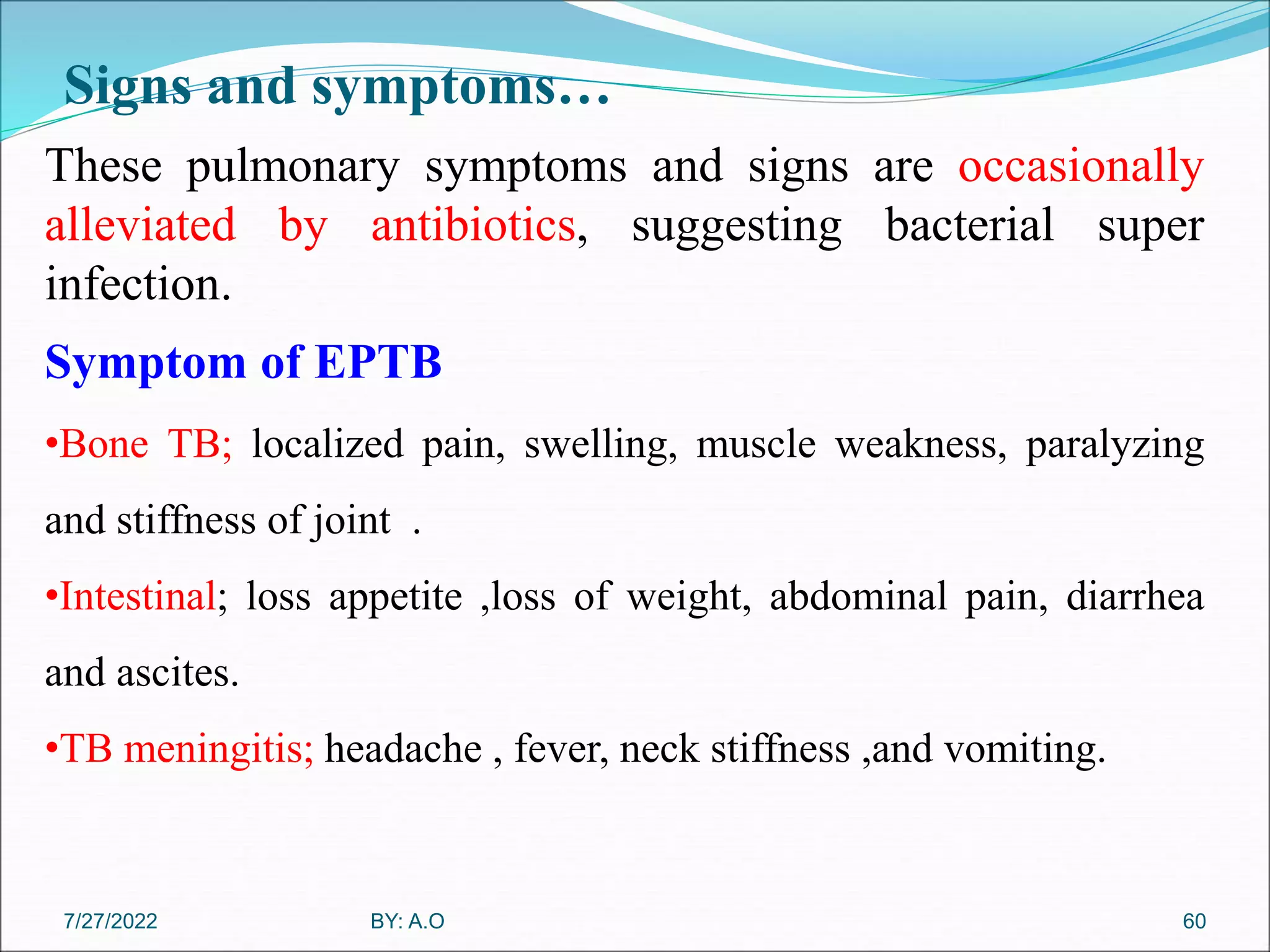 Signs and symptoms…
60
These pulmonary symptoms and signs are occasionally
alleviated by antibiotics, suggesting bacterial super
infection.
Symptom of EPTB
•Bone TB; localized pain, swelling, muscle weakness, paralyzing
and stiffness of joint .
•Intestinal; loss appetite ,loss of weight, abdominal pain, diarrhea
and ascites.
•TB meningitis; headache , fever, neck stiffness ,and vomiting.
BY: A.O
7/27/2022
 