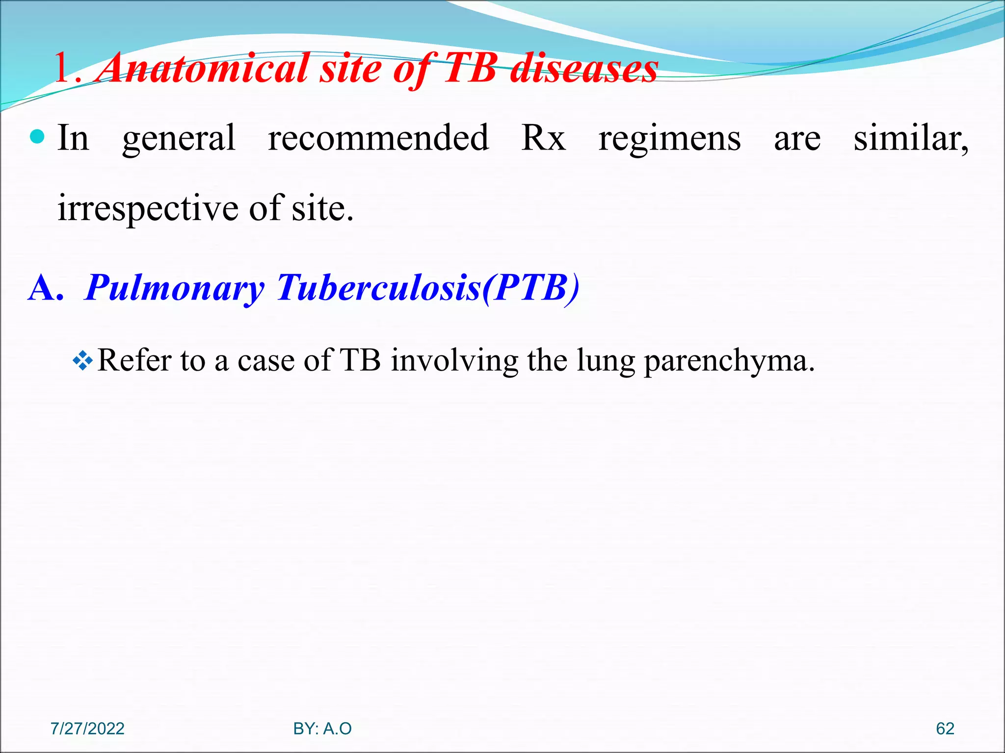 1. Anatomical site of TB diseases
 In general recommended Rx regimens are similar,
irrespective of site.
A. Pulmonary Tuberculosis(PTB)
Refer to a case of TB involving the lung parenchyma.
62
BY: A.O
7/27/2022
 