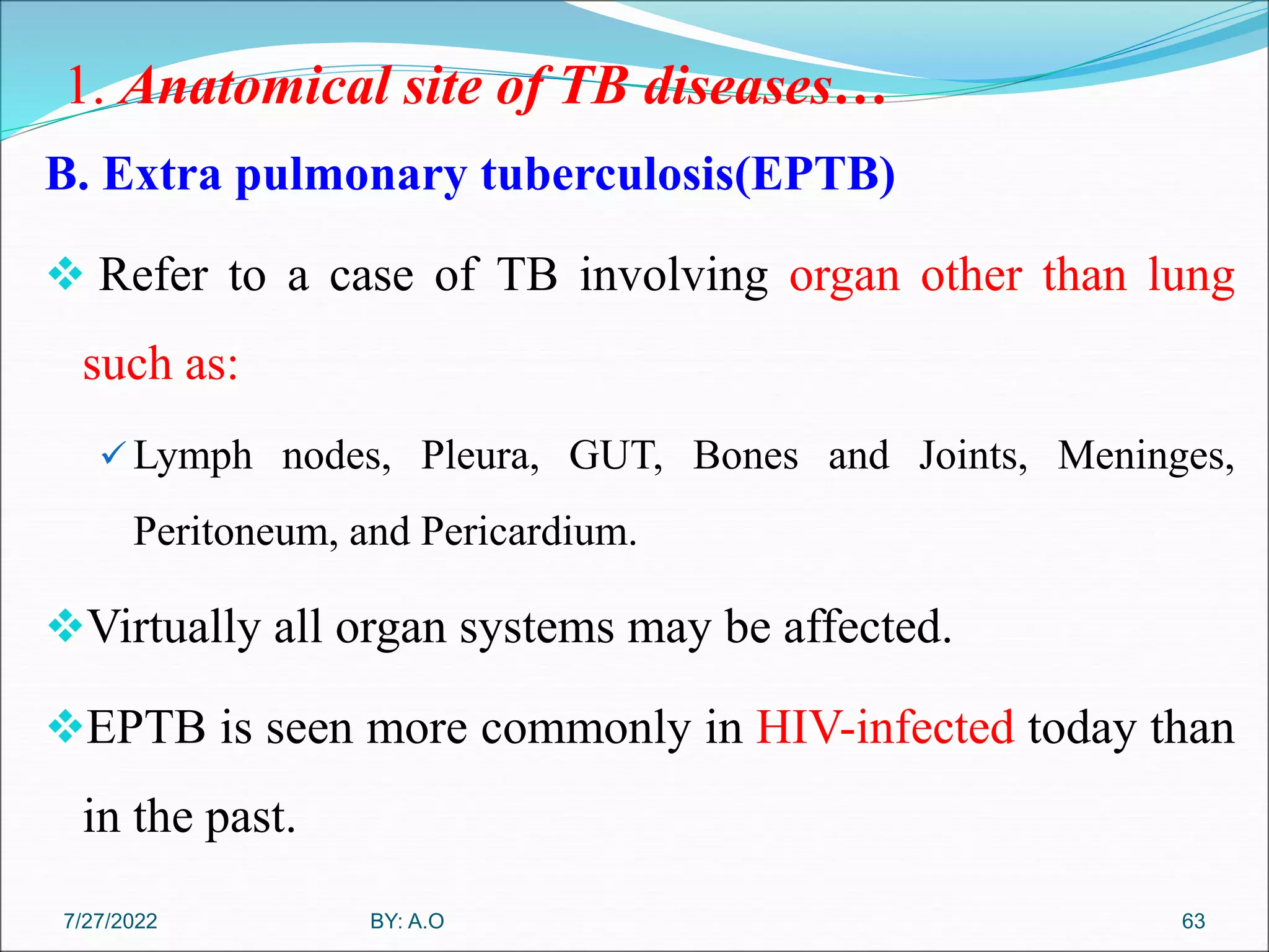1. Anatomical site of TB diseases…
B. Extra pulmonary tuberculosis(EPTB)
 Refer to a case of TB involving organ other than lung
such as:
 Lymph nodes, Pleura, GUT, Bones and Joints, Meninges,
Peritoneum, and Pericardium.
Virtually all organ systems may be affected.
EPTB is seen more commonly in HIV-infected today than
in the past.
63
BY: A.O
7/27/2022
 