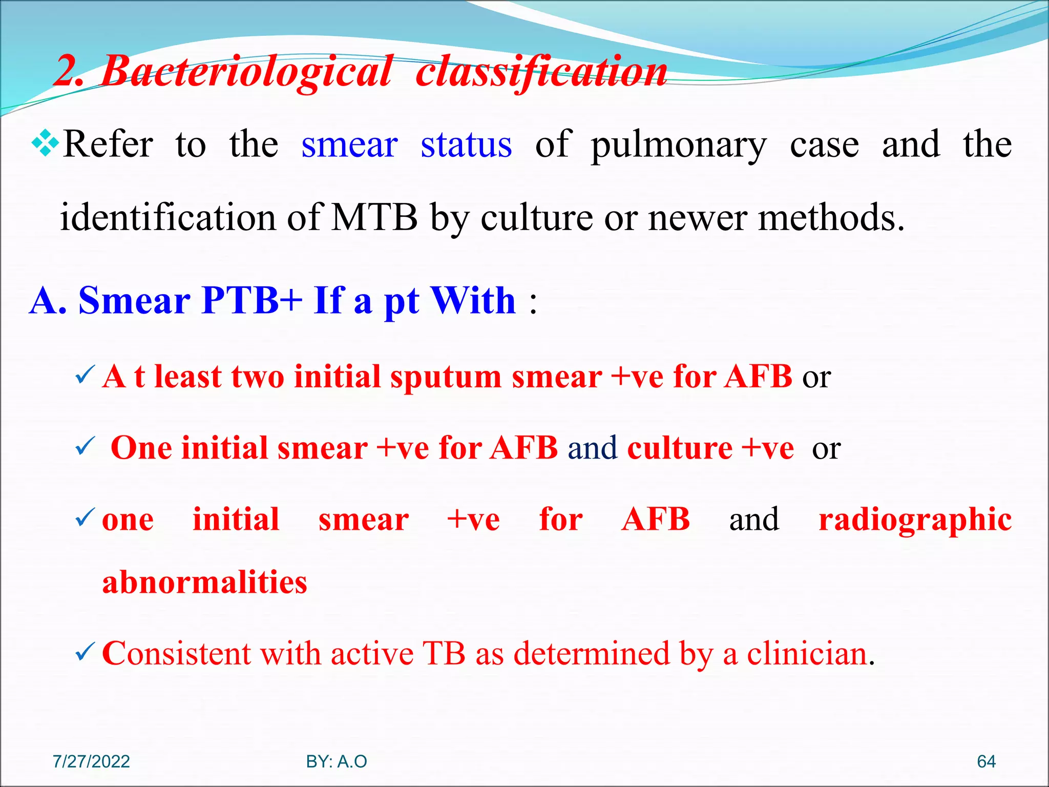 2. Bacteriological classification
Refer to the smear status of pulmonary case and the
identification of MTB by culture or newer methods.
A. Smear PTB+ If a pt With :
 A t least two initial sputum smear +ve for AFB or
 One initial smear +ve for AFB and culture +ve or
 one initial smear +ve for AFB and radiographic
abnormalities
 Consistent with active TB as determined by a clinician.
64
BY: A.O
7/27/2022
 