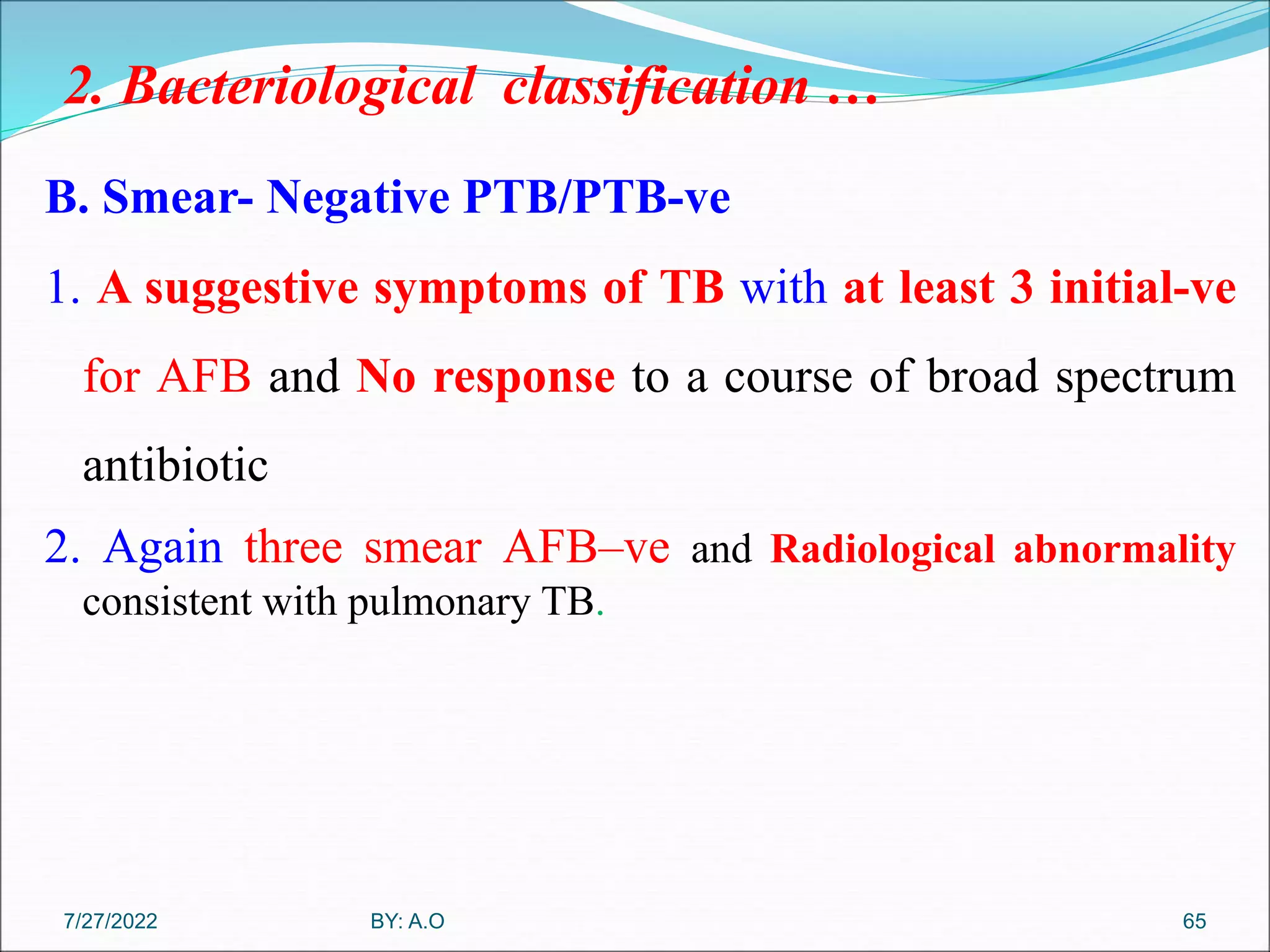 2. Bacteriological classification …
B. Smear- Negative PTB/PTB-ve
1. A suggestive symptoms of TB with at least 3 initial-ve
for AFB and No response to a course of broad spectrum
antibiotic
2. Again three smear AFB–ve and Radiological abnormality
consistent with pulmonary TB.
65
BY: A.O
7/27/2022
 