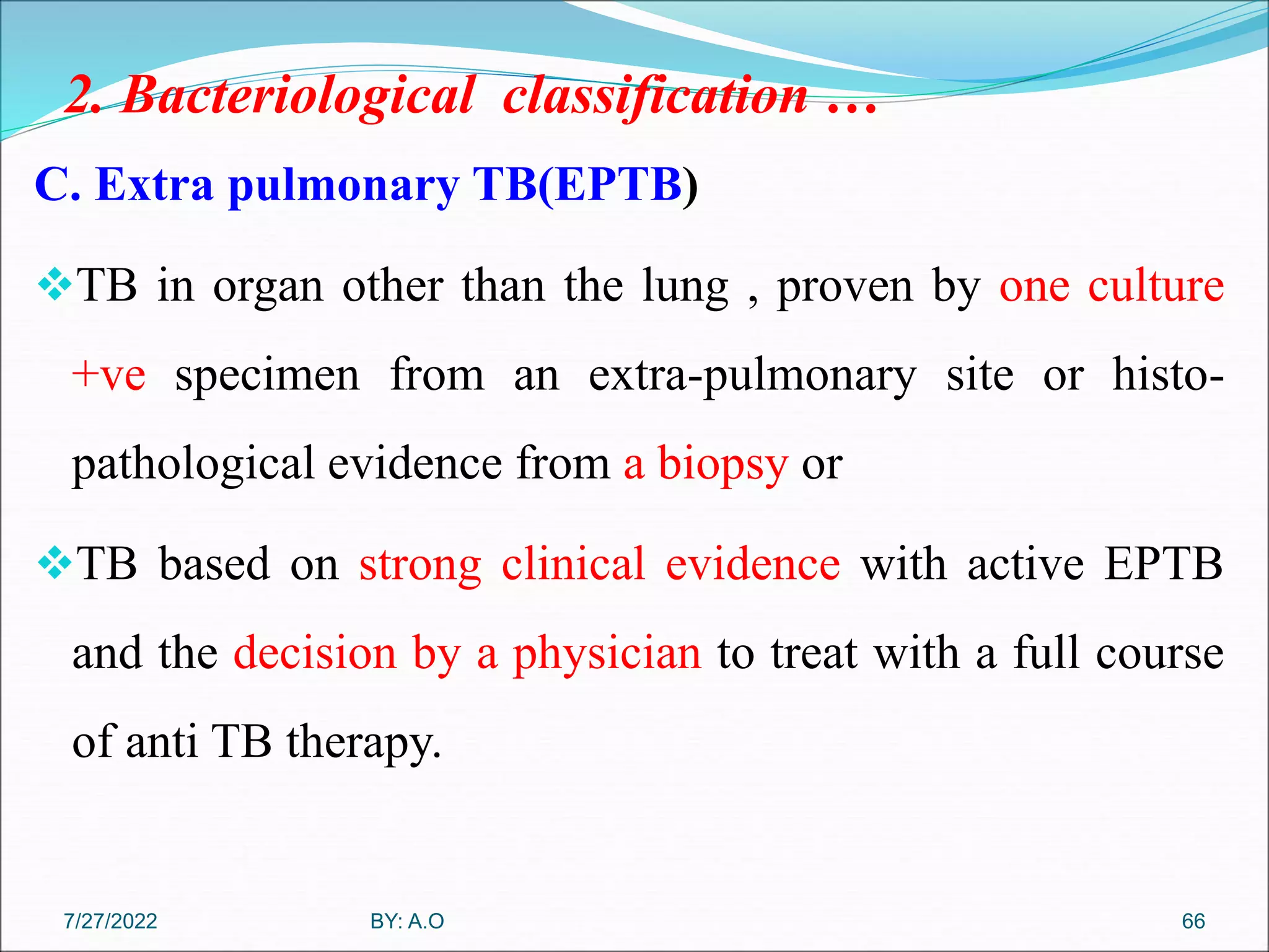 2. Bacteriological classification …
C. Extra pulmonary TB(EPTB)
TB in organ other than the lung , proven by one culture
+ve specimen from an extra-pulmonary site or histo-
pathological evidence from a biopsy or
TB based on strong clinical evidence with active EPTB
and the decision by a physician to treat with a full course
of anti TB therapy.
66
BY: A.O
7/27/2022
 