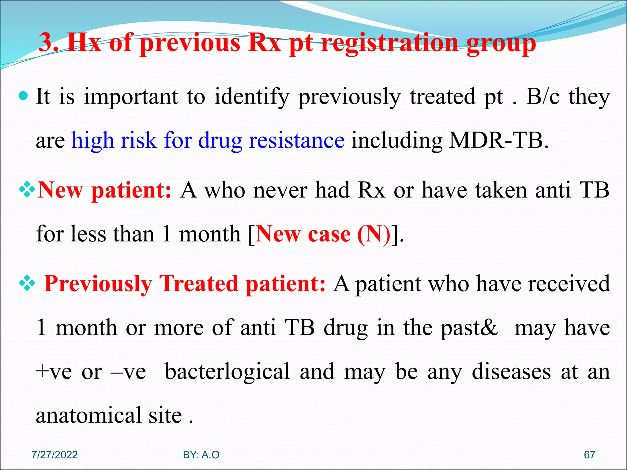 3. Hx of previous Rx pt registration group
 It is important to identify previously treated pt . B/c they
are high risk for drug resistance including MDR-TB.
New patient: A who never had Rx or have taken anti TB
for less than 1 month [New case (N)].
 Previously Treated patient: A patient who have received
1 month or more of anti TB drug in the past& may have
+ve or –ve bacterlogical and may be any diseases at an
anatomical site .
67
BY: A.O
7/27/2022
 