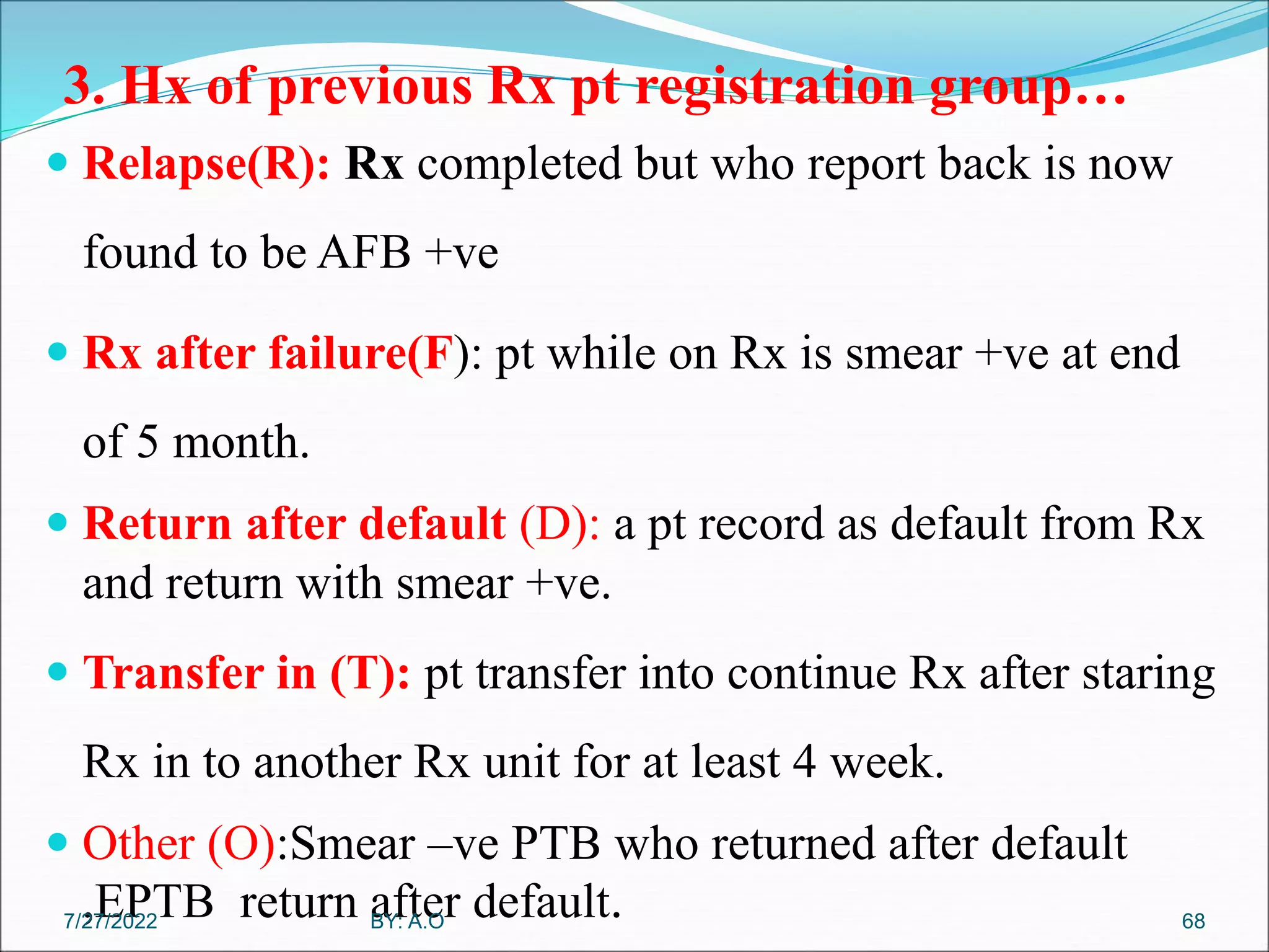 3. Hx of previous Rx pt registration group…
 Relapse(R): Rx completed but who report back is now
found to be AFB +ve
 Rx after failure(F): pt while on Rx is smear +ve at end
of 5 month.
 Return after default (D): a pt record as default from Rx
and return with smear +ve.
 Transfer in (T): pt transfer into continue Rx after staring
Rx in to another Rx unit for at least 4 week.
 Other (O):Smear –ve PTB who returned after default
,EPTB return after default. 68
BY: A.O
7/27/2022
 