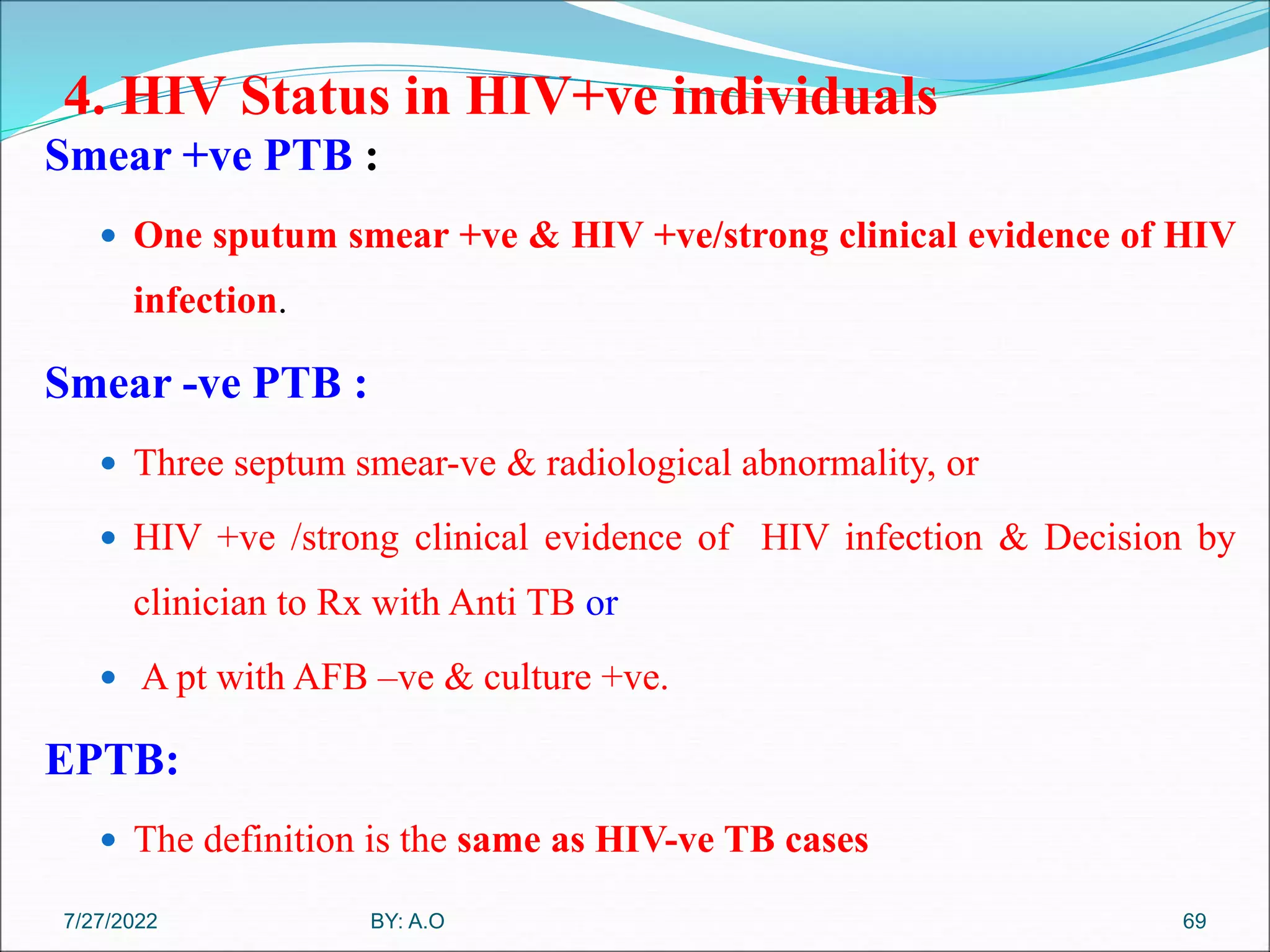 4. HIV Status in HIV+ve individuals
Smear +ve PTB :
 One sputum smear +ve & HIV +ve/strong clinical evidence of HIV
infection.
Smear -ve PTB :
 Three septum smear-ve & radiological abnormality, or
 HIV +ve /strong clinical evidence of HIV infection & Decision by
clinician to Rx with Anti TB or
 A pt with AFB –ve & culture +ve.
EPTB:
 The definition is the same as HIV-ve TB cases
69
BY: A.O
7/27/2022
 