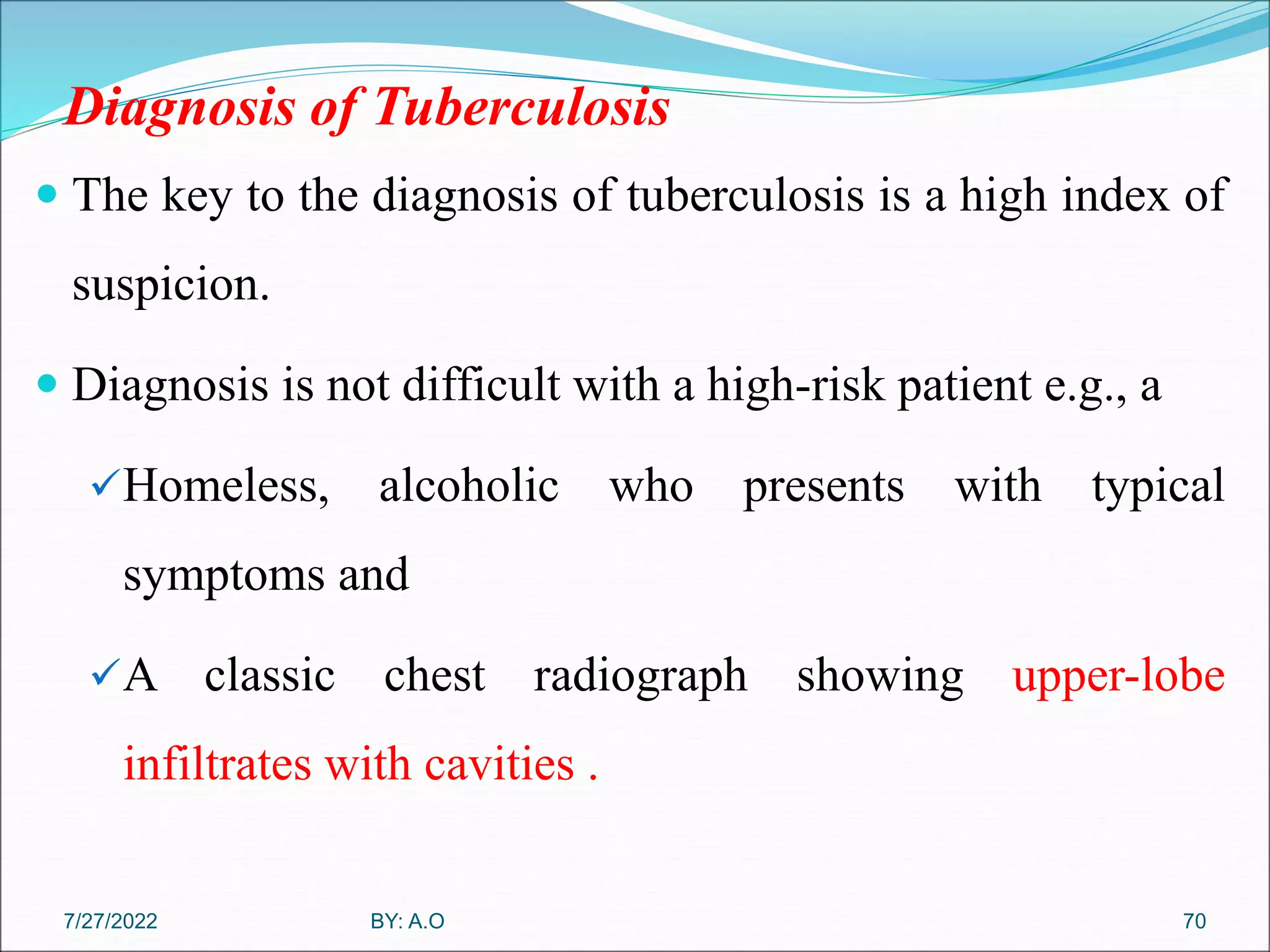 Diagnosis of Tuberculosis
 The key to the diagnosis of tuberculosis is a high index of
suspicion.
 Diagnosis is not difficult with a high-risk patient e.g., a
Homeless, alcoholic who presents with typical
symptoms and
A classic chest radiograph showing upper-lobe
infiltrates with cavities .
70
BY: A.O
7/27/2022
 