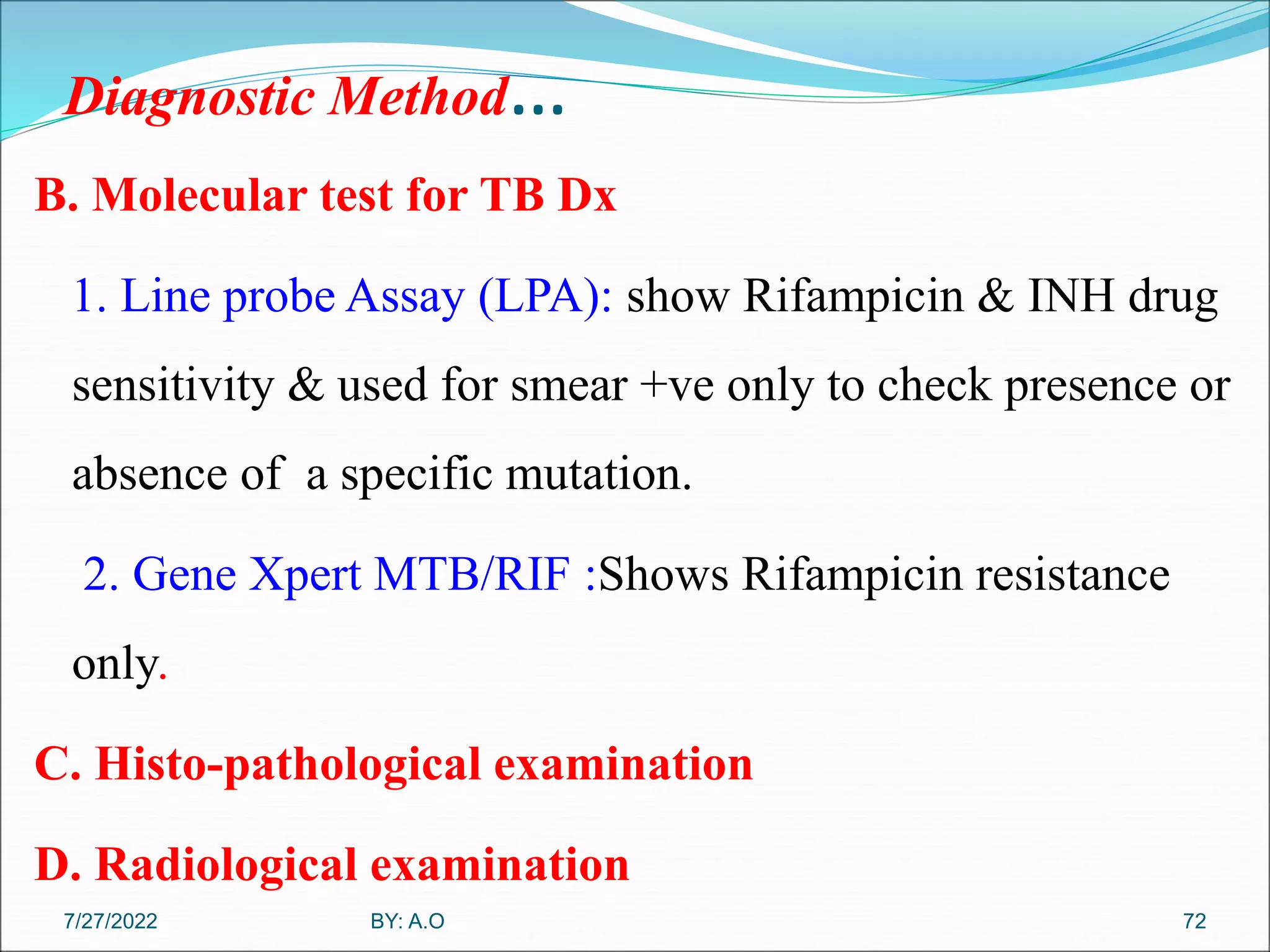 Diagnostic Method…
B. Molecular test for TB Dx
1. Line probe Assay (LPA): show Rifampicin & INH drug
sensitivity & used for smear +ve only to check presence or
absence of a specific mutation.
2. Gene Xpert MTB/RIF :Shows Rifampicin resistance
only.
C. Histo-pathological examination
D. Radiological examination
72
BY: A.O
7/27/2022
 