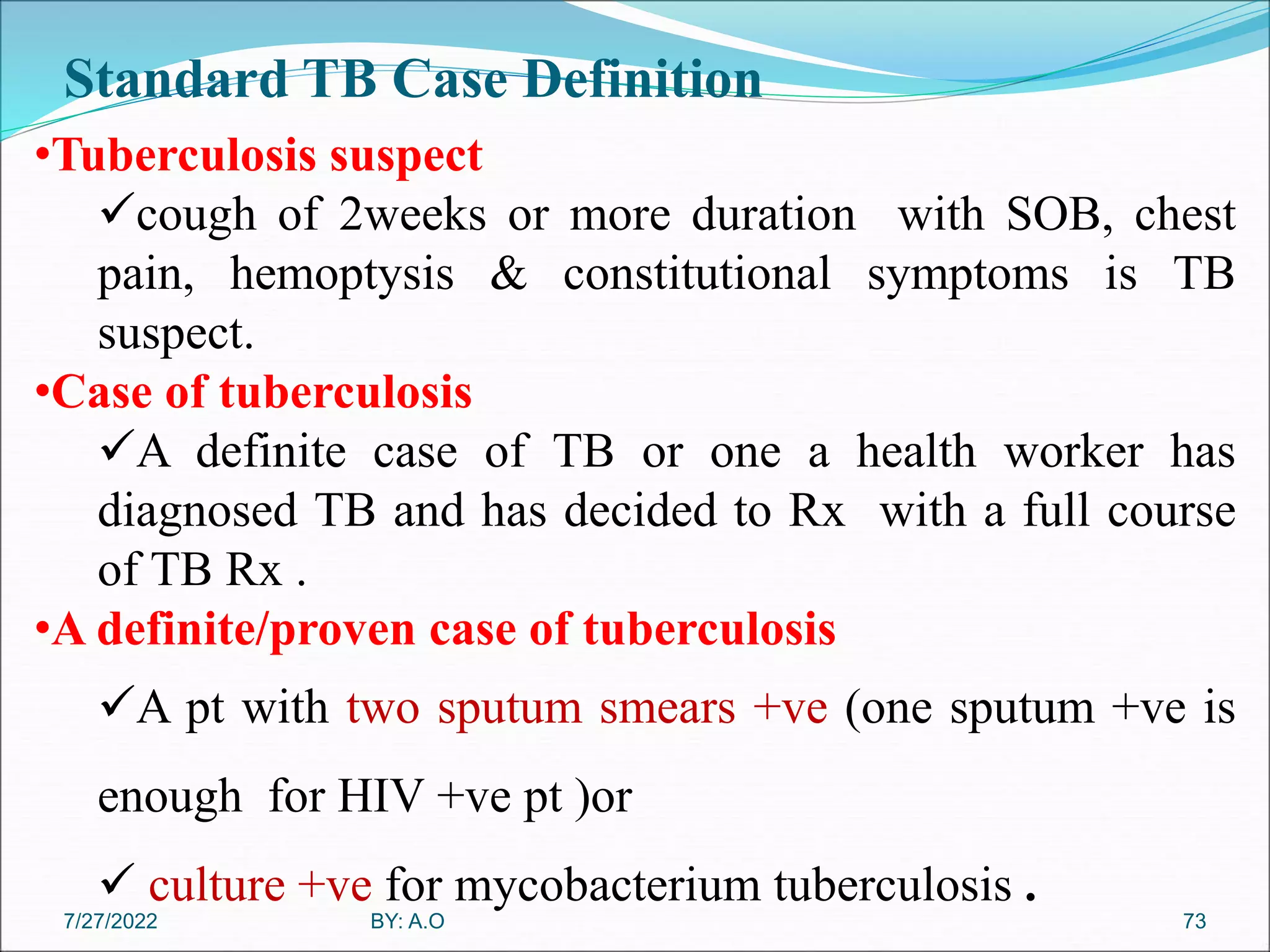Standard TB Case Definition
73
•Tuberculosis suspect
cough of 2weeks or more duration with SOB, chest
pain, hemoptysis & constitutional symptoms is TB
suspect.
•Case of tuberculosis
A definite case of TB or one a health worker has
diagnosed TB and has decided to Rx with a full course
of TB Rx .
•A definite/proven case of tuberculosis
A pt with two sputum smears +ve (one sputum +ve is
enough for HIV +ve pt )or
 culture +ve for mycobacterium tuberculosis .
BY: A.O
7/27/2022
 