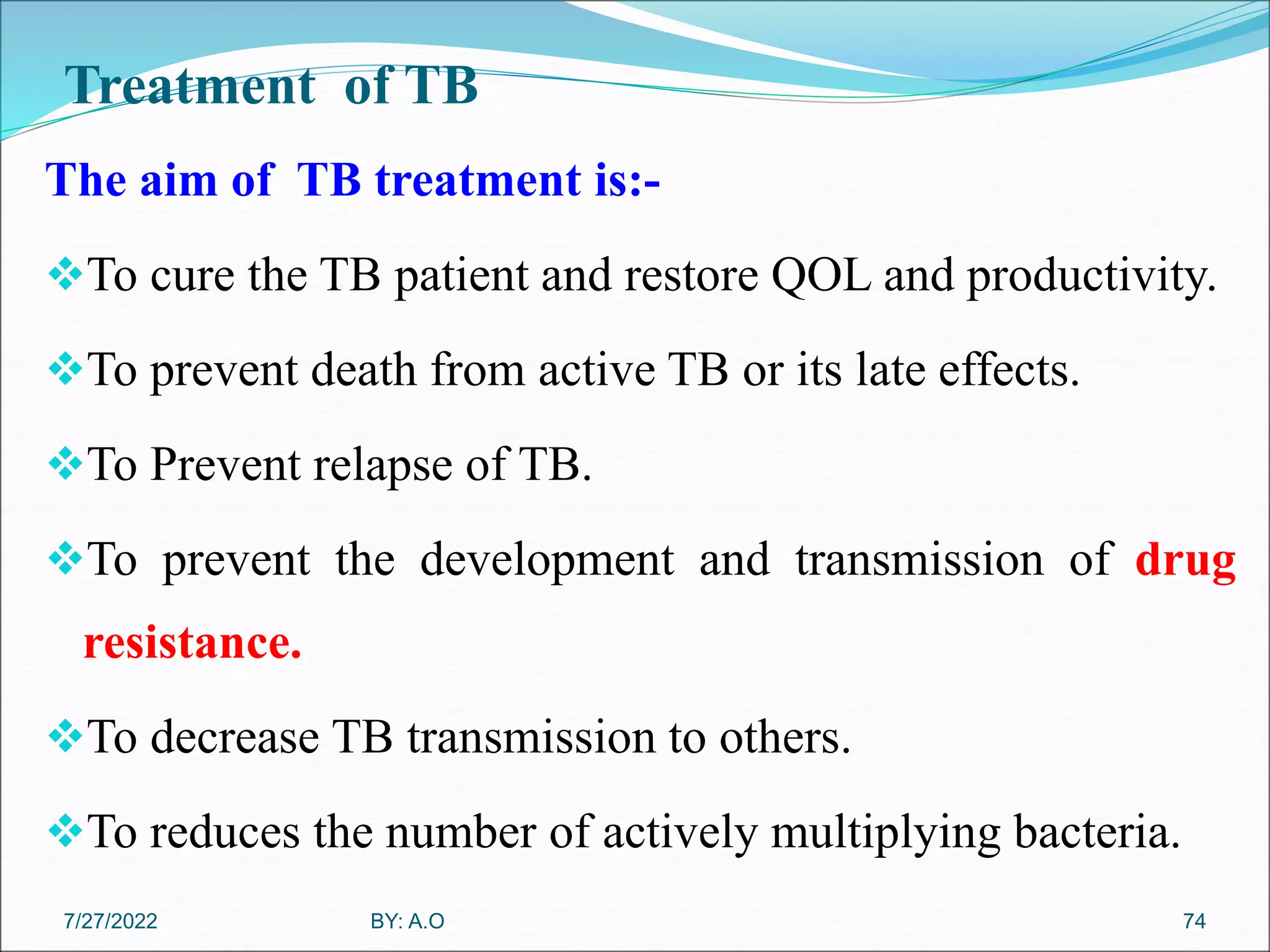 Treatment of TB
The aim of TB treatment is:-
To cure the TB patient and restore QOL and productivity.
To prevent death from active TB or its late effects.
To Prevent relapse of TB.
To prevent the development and transmission of drug
resistance.
To decrease TB transmission to others.
To reduces the number of actively multiplying bacteria.
74
BY: A.O
7/27/2022
 