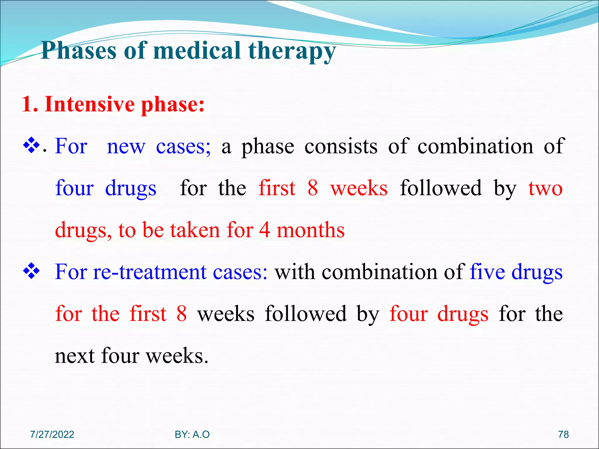 Phases of medical therapy
.
78
1. Intensive phase:
 For new cases; a phase consists of combination of
four drugs for the first 8 weeks followed by two
drugs, to be taken for 4 months
 For re-treatment cases: with combination of five drugs
for the first 8 weeks followed by four drugs for the
next four weeks.
BY: A.O
7/27/2022
 