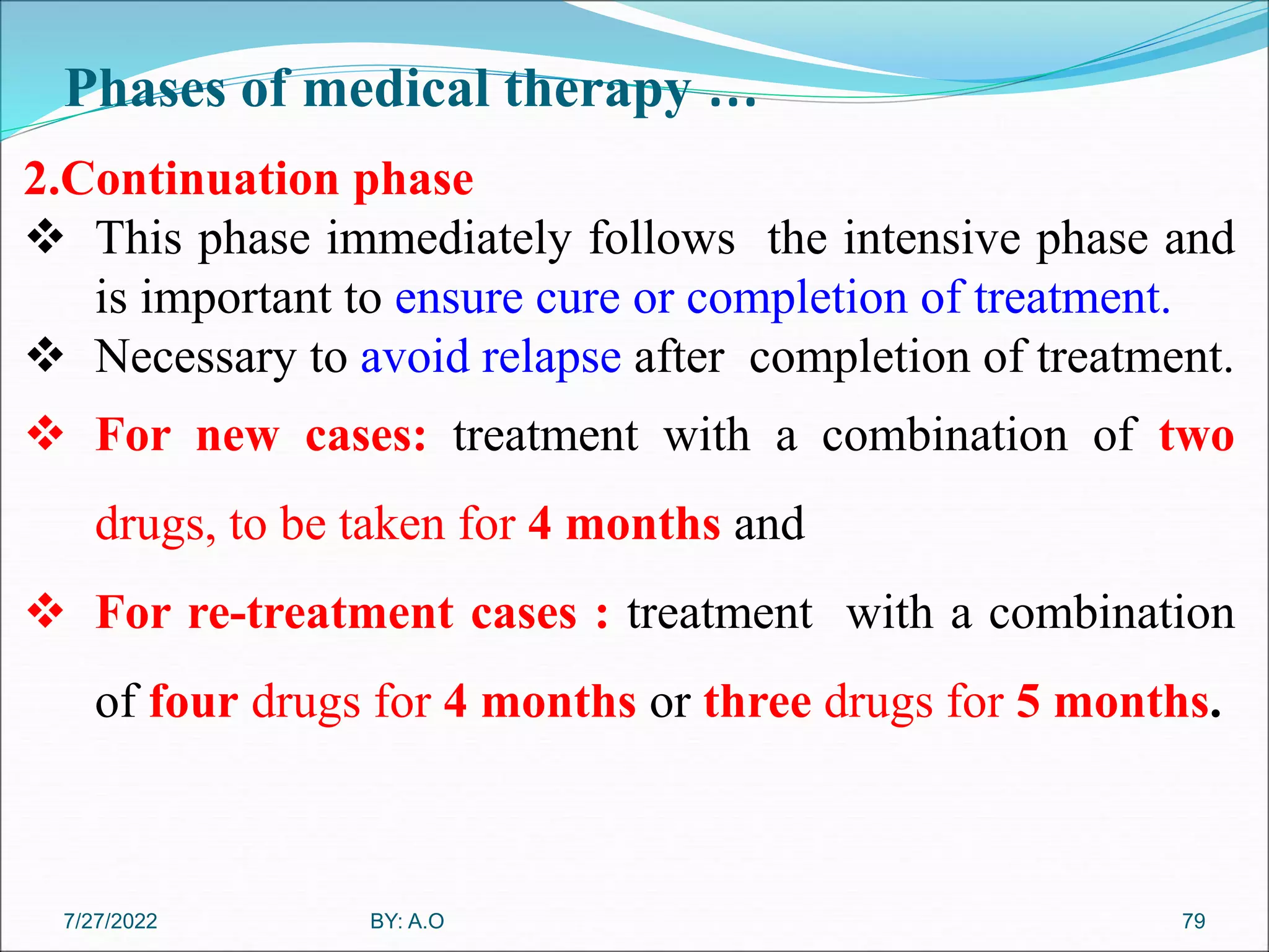 Phases of medical therapy …
79
2.Continuation phase
 This phase immediately follows the intensive phase and
is important to ensure cure or completion of treatment.
 Necessary to avoid relapse after completion of treatment.
 For new cases: treatment with a combination of two
drugs, to be taken for 4 months and
 For re-treatment cases : treatment with a combination
of four drugs for 4 months or three drugs for 5 months.
BY: A.O
7/27/2022
 