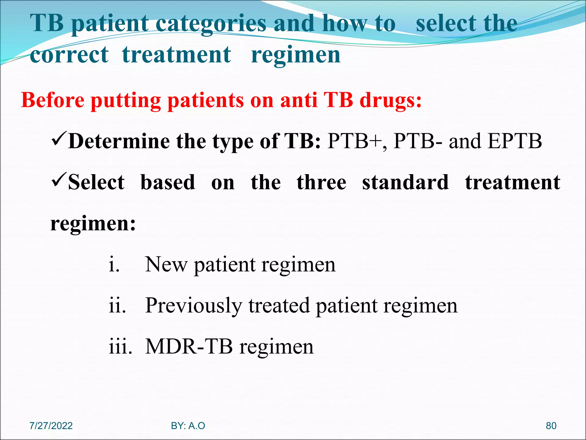 TB patient categories and how to select the
correct treatment regimen
80
Before putting patients on anti TB drugs:
Determine the type of TB: PTB+, PTB- and EPTB
Select based on the three standard treatment
regimen:
i. New patient regimen
ii. Previously treated patient regimen
iii. MDR-TB regimen
BY: A.O
7/27/2022
 