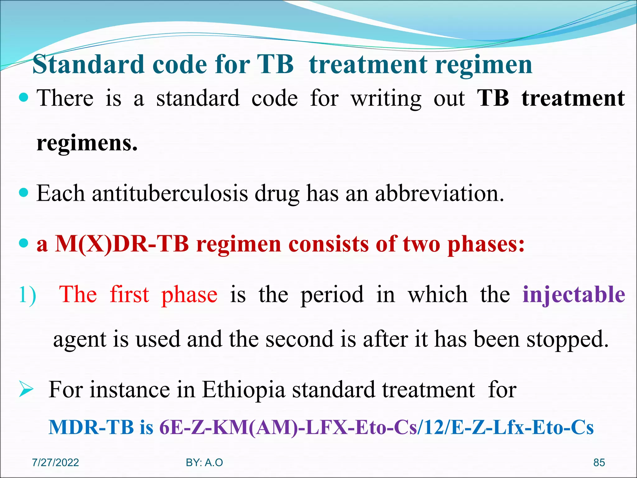 Standard code for TB treatment regimen
 There is a standard code for writing out TB treatment
regimens.
 Each antituberculosis drug has an abbreviation.
 a M(X)DR-TB regimen consists of two phases:
1) The first phase is the period in which the injectable
agent is used and the second is after it has been stopped.
 For instance in Ethiopia standard treatment for
MDR-TB is 6E-Z-KM(AM)-LFX-Eto-Cs/12/E-Z-Lfx-Eto-Cs
85
BY: A.O
7/27/2022
 