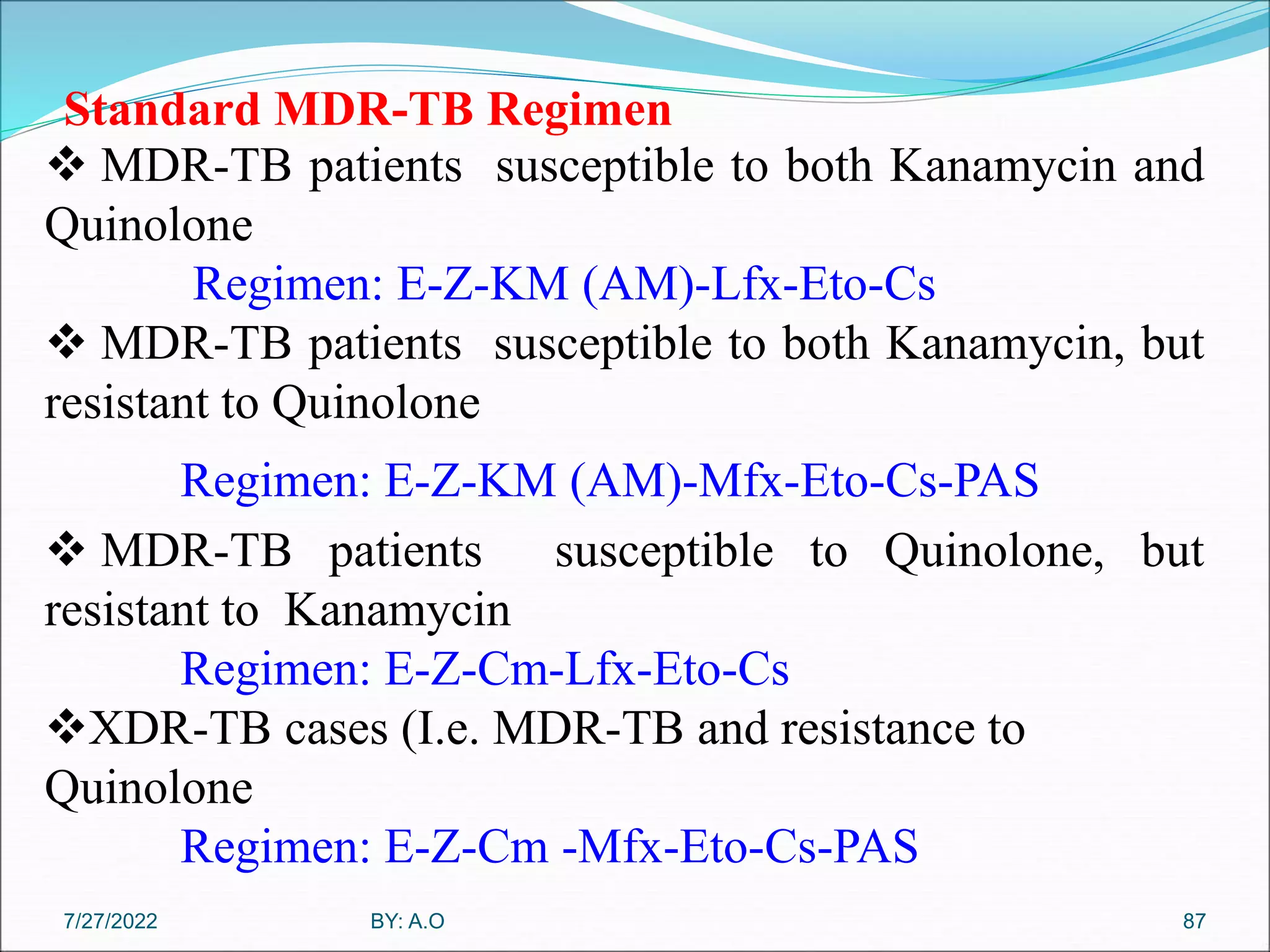 Standard MDR-TB Regimen
87
 MDR-TB patients susceptible to both Kanamycin and
Quinolone
Regimen: E-Z-KM (AM)-Lfx-Eto-Cs
 MDR-TB patients susceptible to both Kanamycin, but
resistant to Quinolone
Regimen: E-Z-KM (AM)-Mfx-Eto-Cs-PAS
 MDR-TB patients susceptible to Quinolone, but
resistant to Kanamycin
Regimen: E-Z-Cm-Lfx-Eto-Cs
XDR-TB cases (I.e. MDR-TB and resistance to
Quinolone
Regimen: E-Z-Cm -Mfx-Eto-Cs-PAS
BY: A.O
7/27/2022
 