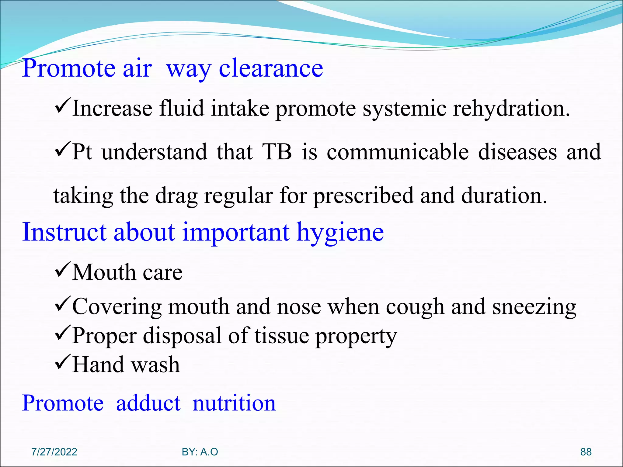 88
Promote air way clearance
Increase fluid intake promote systemic rehydration.
Pt understand that TB is communicable diseases and
taking the drag regular for prescribed and duration.
Instruct about important hygiene
Mouth care
Covering mouth and nose when cough and sneezing
Proper disposal of tissue property
Hand wash
Promote adduct nutrition
BY: A.O
7/27/2022
 