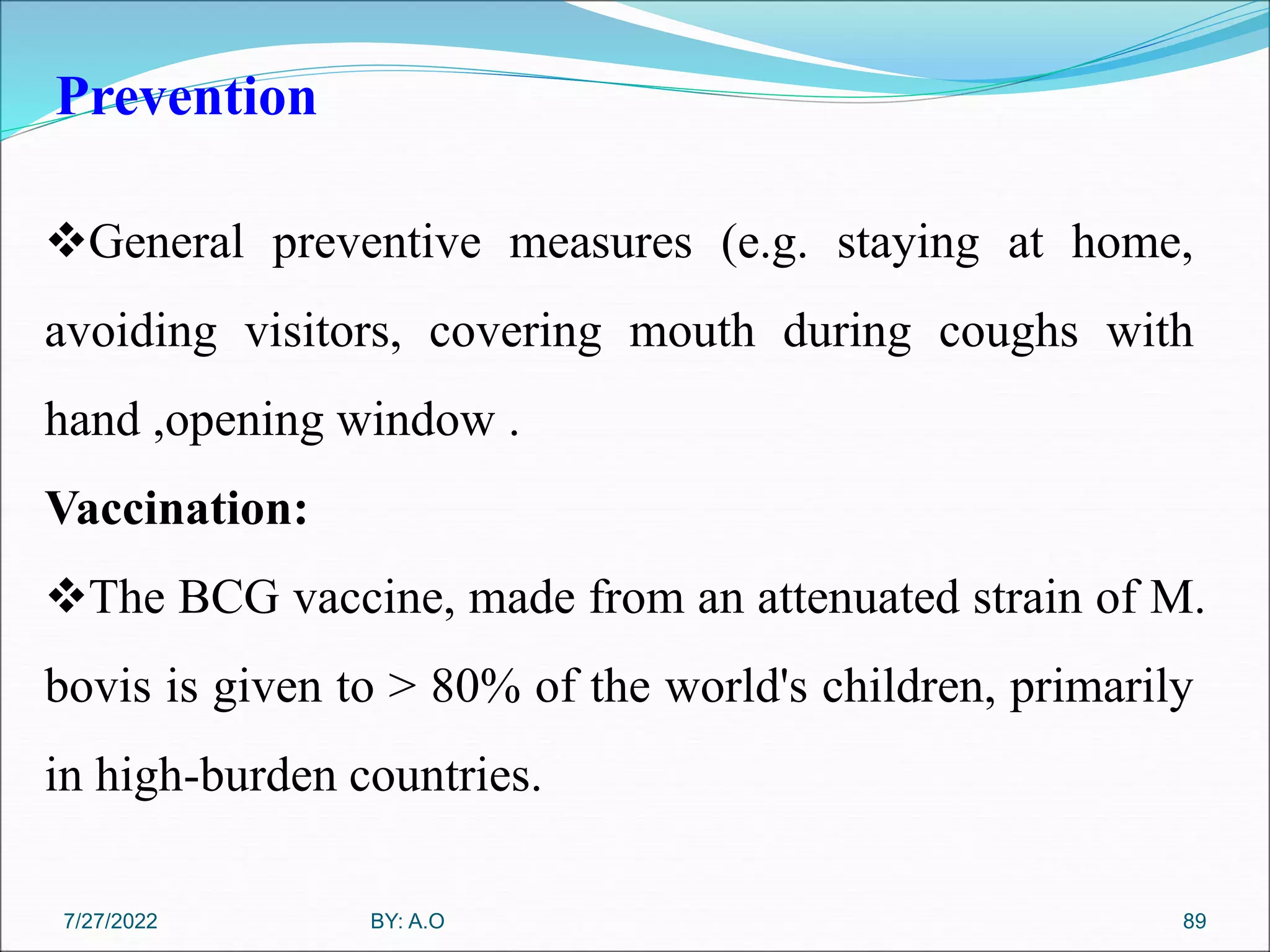 Prevention
89
General preventive measures (e.g. staying at home,
avoiding visitors, covering mouth during coughs with
hand ,opening window .
Vaccination:
The BCG vaccine, made from an attenuated strain of M.
bovis is given to > 80% of the world's children, primarily
in high-burden countries.
BY: A.O
7/27/2022
 