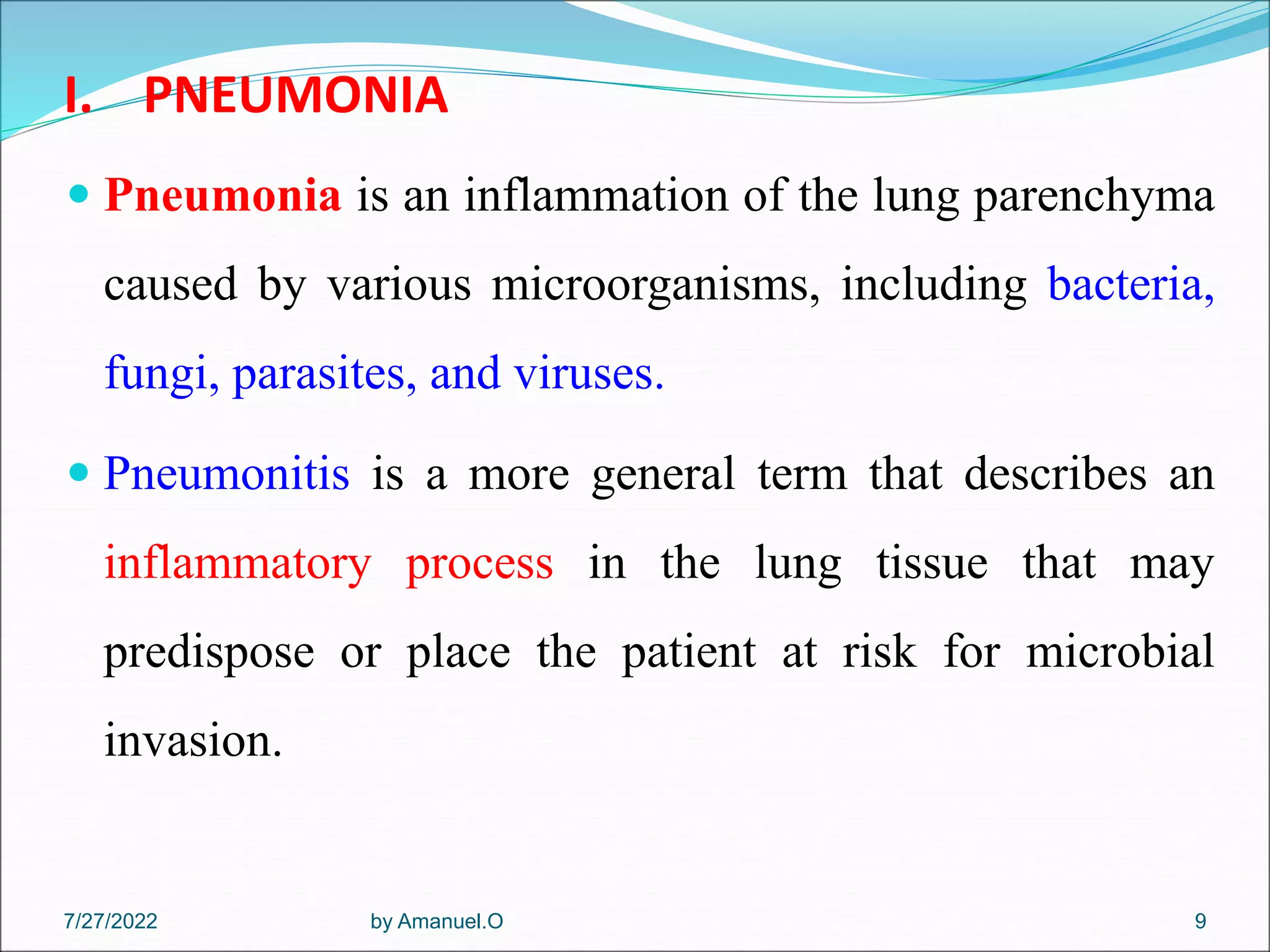 I. PNEUMONIA
 Pneumonia is an inflammation of the lung parenchyma
caused by various microorganisms, including bacteria,
fungi, parasites, and viruses.
 Pneumonitis is a more general term that describes an
inflammatory process in the lung tissue that may
predispose or place the patient at risk for microbial
invasion.
by Amanuel.O 9
7/27/2022
 