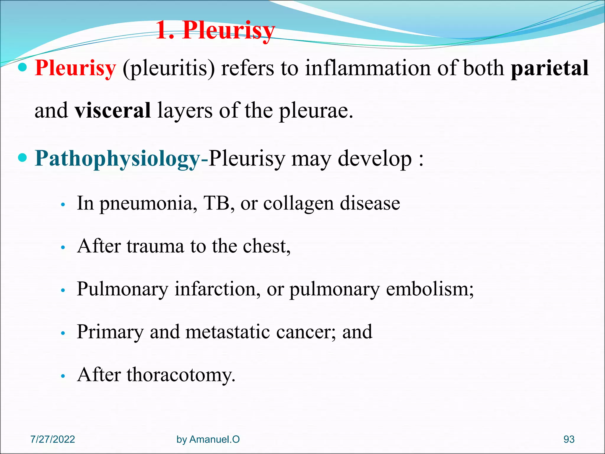 1. Pleurisy
 Pleurisy (pleuritis) refers to inflammation of both parietal
and visceral layers of the pleurae.
 Pathophysiology-Pleurisy may develop :
• In pneumonia, TB, or collagen disease
• After trauma to the chest,
• Pulmonary infarction, or pulmonary embolism;
• Primary and metastatic cancer; and
• After thoracotomy.
by Amanuel.O 93
7/27/2022
 