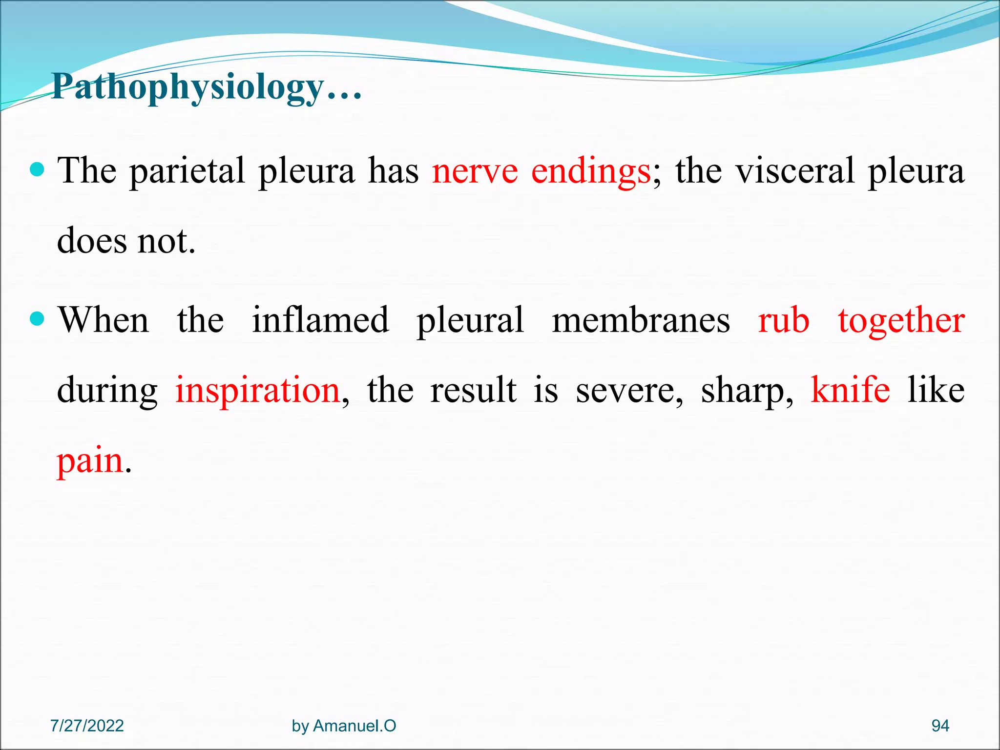 Pathophysiology…
 The parietal pleura has nerve endings; the visceral pleura
does not.
 When the inflamed pleural membranes rub together
during inspiration, the result is severe, sharp, knife like
pain.
by Amanuel.O 94
7/27/2022
 