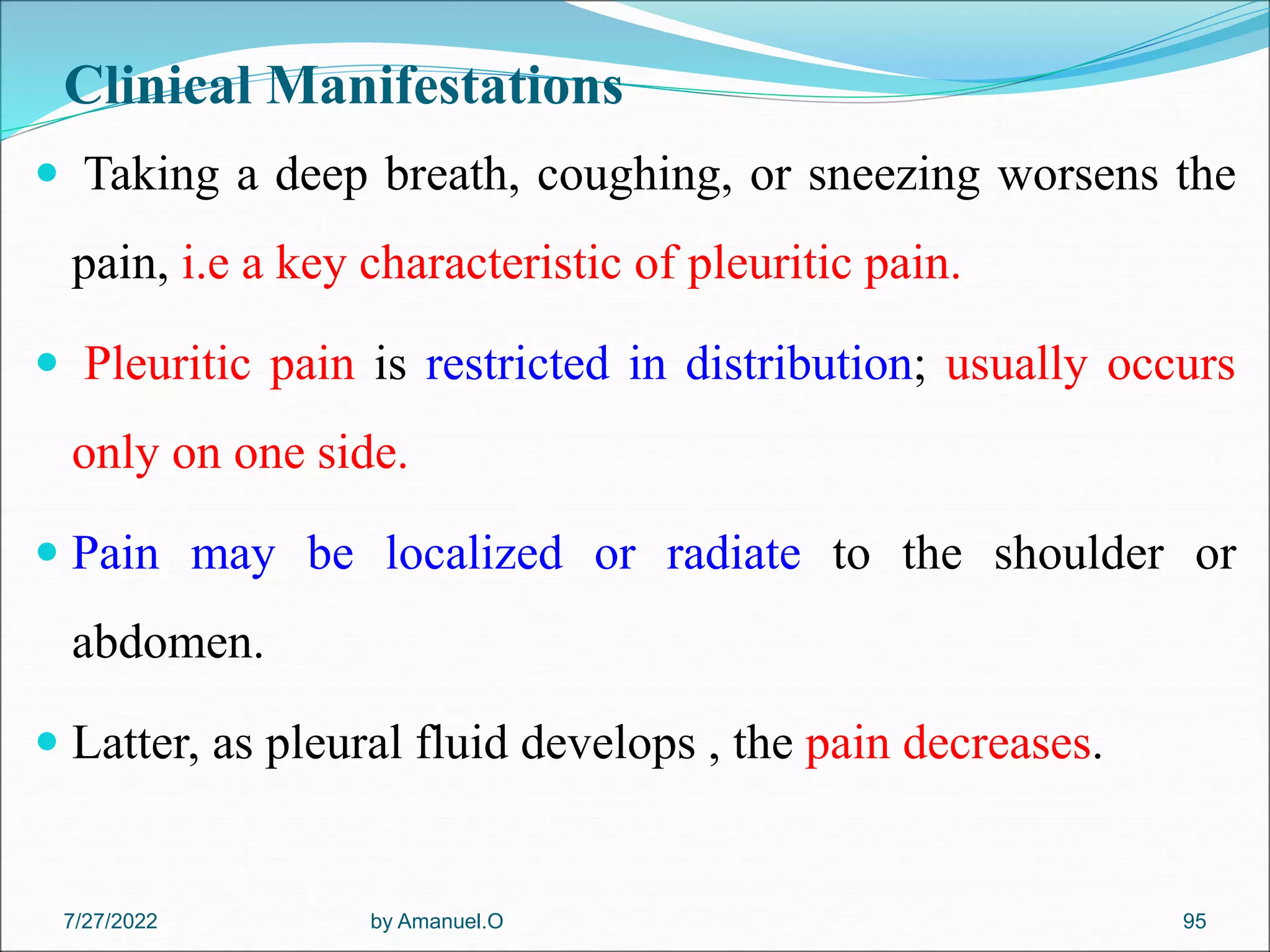 Clinical Manifestations
 Taking a deep breath, coughing, or sneezing worsens the
pain, i.e a key characteristic of pleuritic pain.
 Pleuritic pain is restricted in distribution; usually occurs
only on one side.
 Pain may be localized or radiate to the shoulder or
abdomen.
 Latter, as pleural fluid develops , the pain decreases.
by Amanuel.O 95
7/27/2022
 