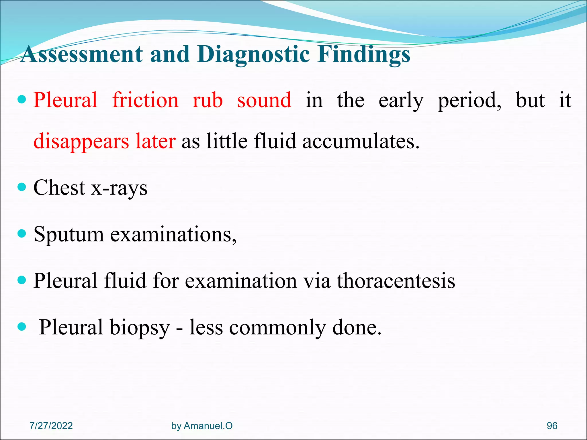 Assessment and Diagnostic Findings
 Pleural friction rub sound in the early period, but it
disappears later as little fluid accumulates.
 Chest x-rays
 Sputum examinations,
 Pleural fluid for examination via thoracentesis
 Pleural biopsy - less commonly done.
by Amanuel.O 96
7/27/2022
 