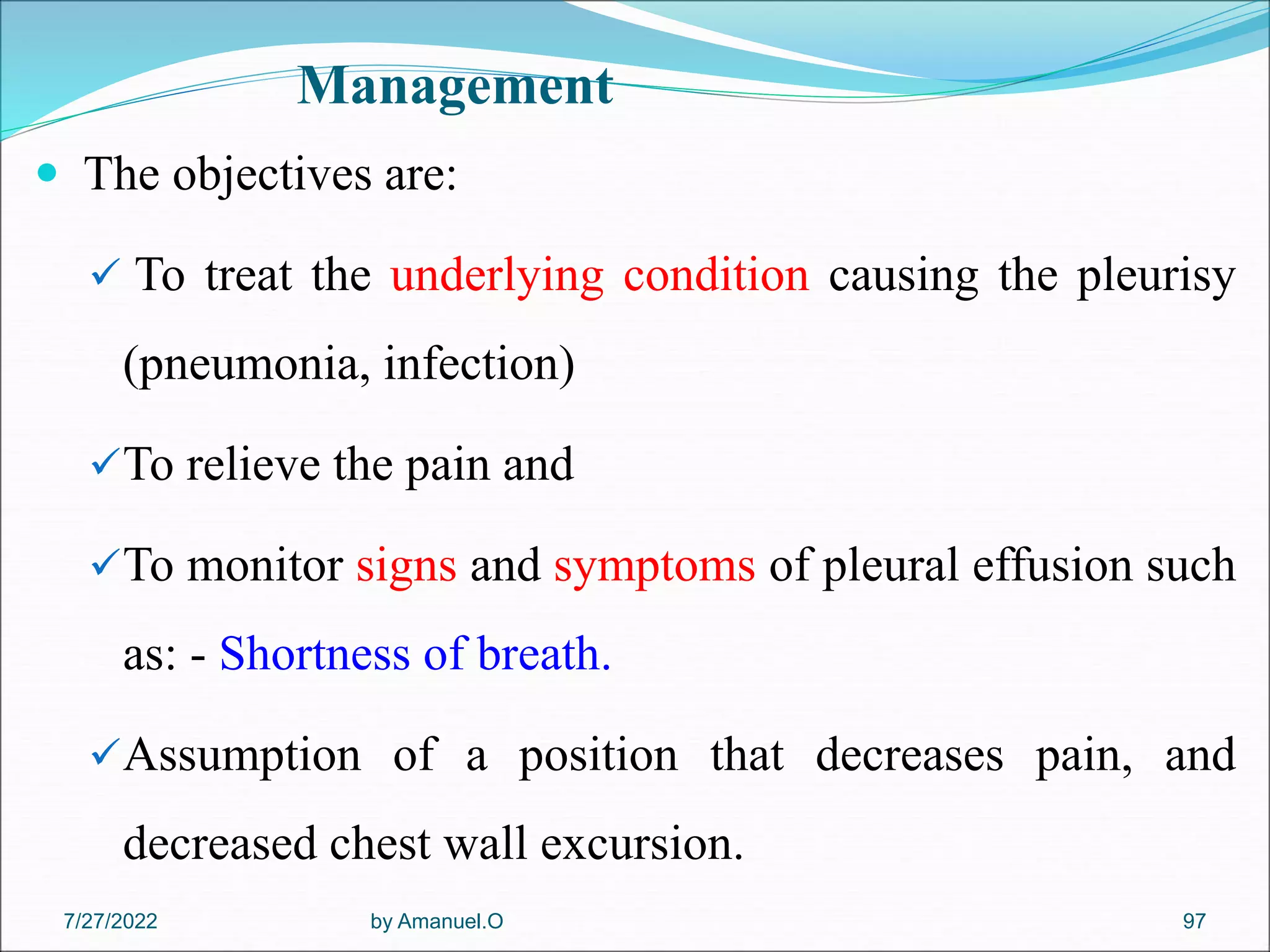 Management
 The objectives are:
 To treat the underlying condition causing the pleurisy
(pneumonia, infection)
To relieve the pain and
To monitor signs and symptoms of pleural effusion such
as: - Shortness of breath.
Assumption of a position that decreases pain, and
decreased chest wall excursion.
by Amanuel.O 97
7/27/2022
 