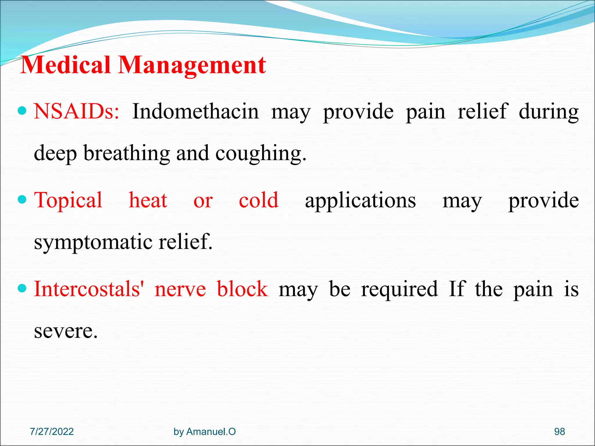 Medical Management
 NSAIDs: Indomethacin may provide pain relief during
deep breathing and coughing.
 Topical heat or cold applications may provide
symptomatic relief.
 Intercostals' nerve block may be required If the pain is
severe.
by Amanuel.O 98
7/27/2022
 