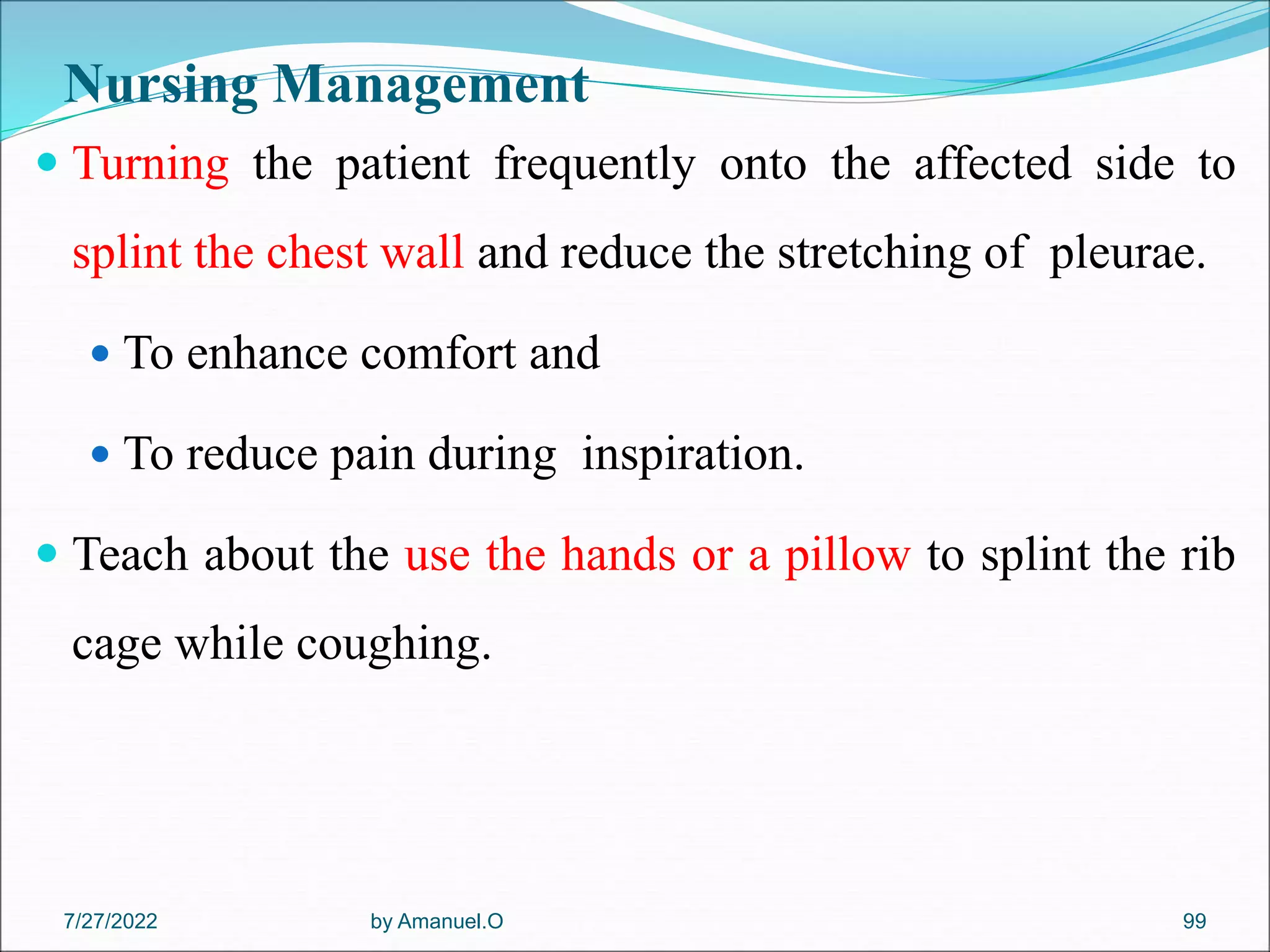 Nursing Management
 Turning the patient frequently onto the affected side to
splint the chest wall and reduce the stretching of pleurae.
 To enhance comfort and
 To reduce pain during inspiration.
 Teach about the use the hands or a pillow to splint the rib
cage while coughing.
by Amanuel.O 99
7/27/2022
 