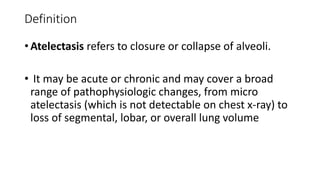 Definition
• Atelectasis refers to closure or collapse of alveoli.
• It may be acute or chronic and may cover a broad
range of pathophysiologic changes, from micro
atelectasis (which is not detectable on chest x-ray) to
loss of segmental, lobar, or overall lung volume
 