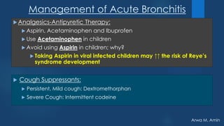 Arwa M. Amin
Management of Acute Bronchitis
 Cough Suppressants:
 Persistent, Mild cough: Dextromethorphan
 Severe Cough: Intermittent codeine
Analgesics-Antipyretic Therapy:
 Aspirin, Acetaminophen and Ibuprofen
 Use Acetaminophen in children
 Avoid using Aspirin in children; why?
 Taking Aspirin in viral infected children may ↑↑ the risk of Reye’s
syndrome development
 