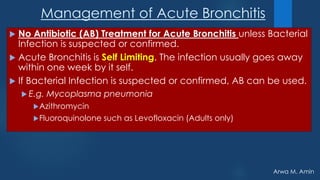 Arwa M. Amin
Management of Acute Bronchitis
 No Antibiotic (AB) Treatment for Acute Bronchitis unless Bacterial
Infection is suspected or confirmed.
 Acute Bronchitis is Self Limiting. The infection usually goes away
within one week by it self.
 If Bacterial Infection is suspected or confirmed, AB can be used.
 E.g. Mycoplasma pneumonia
Azithromycin
Fluoroquinolone such as Levofloxacin (Adults only)
 