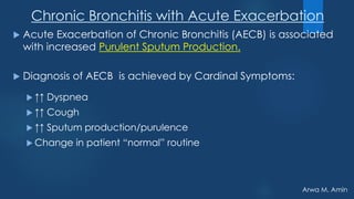 Arwa M. Amin
Chronic Bronchitis with Acute Exacerbation
 Acute Exacerbation of Chronic Bronchitis (AECB) is associated
with increased Purulent Sputum Production.
 Diagnosis of AECB is achieved by Cardinal Symptoms:
 ↑↑ Dyspnea
 ↑↑ Cough
 ↑↑ Sputum production/purulence
 Change in patient “normal” routine
 