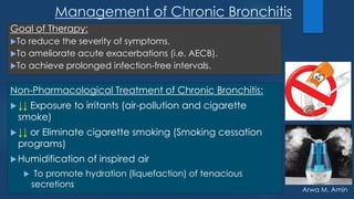 Arwa M. Amin
Management of Chronic Bronchitis
Non-Pharmacological Treatment of Chronic Bronchitis:
↓↓ Exposure to irritants (air-pollution and cigarette
smoke)
↓↓ or Eliminate cigarette smoking (Smoking cessation
programs)
Humidification of inspired air
 To promote hydration (liquefaction) of tenacious
secretions
Goal of Therapy:
To reduce the severity of symptoms.
To ameliorate acute exacerbations (i.e. AECB).
To achieve prolonged infection-free intervals.
 