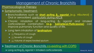 Arwa M. Amin
Management of Chronic Bronchitis
Pharmacological Therapy
 Symptomatic Treatment:
 Bronchodilators such as short acting β2 agonist (e.g. Albuterol) –
Oral or aerosolized, particularly during AECB.
 Chronic inhalation of long-acting β2 agonist and inhaled
corticosteroid combination (e.g. Salmeterol/Fluticasone) can
improve pulmonary function and quality of life.
 Long term inhalation of Ipratropium:
 ↓↓ Frequency of cough
 ↓↓ Severity of cough
 ↓↓ Volume of expectorated sputum
 Treatment of Chronic Bronchitis co-existing with COPD
 Long acting β2 agonist + Inhaled corticosteroids
 
