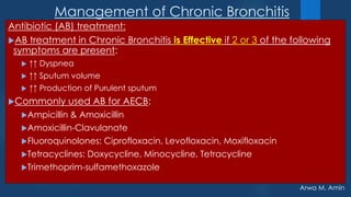 Arwa M. Amin
Management of Chronic Bronchitis
Antibiotic (AB) treatment:
AB treatment in Chronic Bronchitis is Effective if 2 or 3 of the following
symptoms are present:
 ↑↑ Dyspnea
 ↑↑ Sputum volume
 ↑↑ Production of Purulent sputum
Commonly used AB for AECB:
Ampicillin & Amoxicillin
Amoxicillin-Clavulanate
Fluoroquinolones: Ciprofloxacin, Levofloxacin, Moxifloxacin
Tetracyclines: Doxycycline, Minocycline, Tetracycline
Trimethoprim-sulfamethoxazole
 