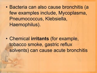• Bacteria can also cause bronchitis (a
  few examples include, Mycoplasma,
  Pneumococcus, Klebsiella,
  Haemophilus).

• Chemical irritants (for example,
  tobacco smoke, gastric reflux
  solvents) can cause acute bronchitis
 