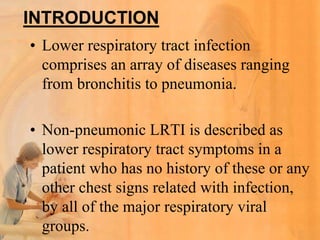 INTRODUCTION
• Lower respiratory tract infection
  comprises an array of diseases ranging
  from bronchitis to pneumonia.

• Non-pneumonic LRTI is described as
  lower respiratory tract symptoms in a
  patient who has no history of these or any
  other chest signs related with infection,
  by all of the major respiratory viral
  groups.
 