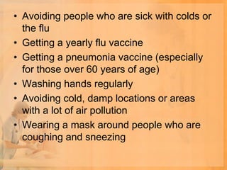 • Avoiding people who are sick with colds or
  the flu
• Getting a yearly flu vaccine
• Getting a pneumonia vaccine (especially
  for those over 60 years of age)
• Washing hands regularly
• Avoiding cold, damp locations or areas
  with a lot of air pollution
• Wearing a mask around people who are
  coughing and sneezing
 