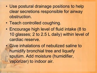 • Use postural drainage positions to help
  clear secretions responsible for airway
  obstruction.
• Teach controlled coughing.
• Encourage high level of fluid intake (8 to
  10 glasses; 2 to 2.5 L daily) within level of
  cardiac reserve.
• Give inhalations of nebulized saline to
  humidify bronchial tree and liquefy
  sputum. Add moisture (humidifier,
  vaporizer) to indoor air.
 
