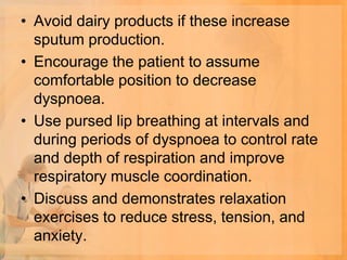 • Avoid dairy products if these increase
  sputum production.
• Encourage the patient to assume
  comfortable position to decrease
  dyspnoea.
• Use pursed lip breathing at intervals and
  during periods of dyspnoea to control rate
  and depth of respiration and improve
  respiratory muscle coordination.
• Discuss and demonstrates relaxation
  exercises to reduce stress, tension, and
  anxiety.
 