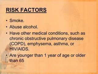 RISK FACTORS
• Smoke.
• Abuse alcohol.
• Have other medical conditions, such as
  chronic obstructive pulmonary disease
  (COPD), emphysema, asthma, or
  HIV/AIDS.
• Are younger than 1 year of age or older
  than 65
 
