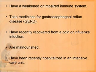 • Have a weakened or impaired immune system.

• Take medicines for gastroesophageal reflux
  disease (GERD).

• Have recently recovered from a cold or influenza
  infection.

• Are malnourished.

• Have been recently hospitalized in an intensive
  care unit.
 